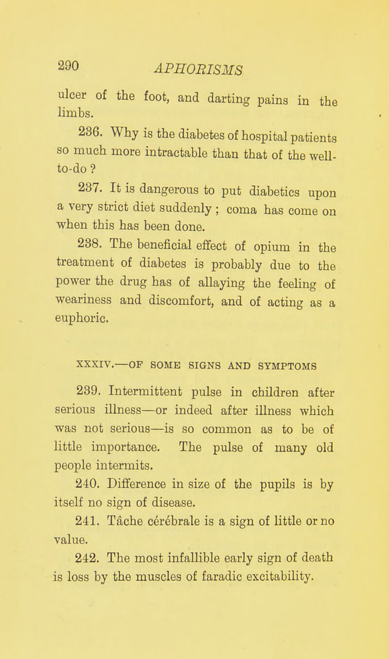 ulcer of the foot, and darting pains in the limbs. 236. Why is the diabetes of hospital patients so much more intractable than that of the well- to-do ? 237. It is dangerous to put diabetics upon a very strict diet suddenly ; coma has come on when this has been done. 238. The beneficial effect of opium in the treatment of diabetes is probably due to the power the drug has of allaying the feeling of weariness and discomfort, and of acting as a euphoric. XXXIV.—OF SOME SIGNS AND SYMPTOMS 239. Intermittent pulse in children after serious illness—or indeed after illness which was not serious—is so common as to be of little importance. The pulse of many old people intermits. 240. Difference in size of the pupils is by itself no sign of disease. 241. Tache cerebrale is a sign of little or no value. 242. The most infallible early sign of death is loss by the muscles of faradic excitability.