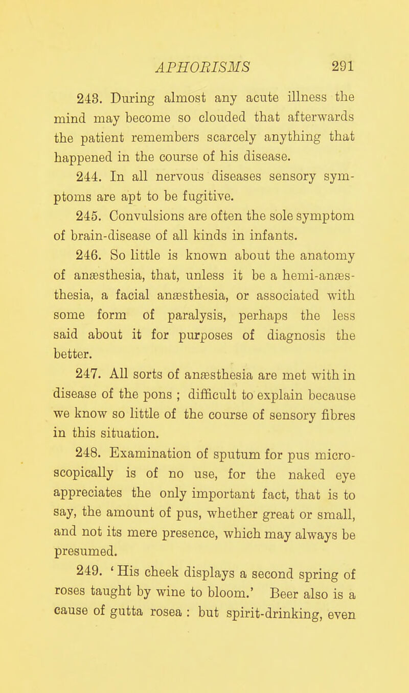 243. During almost any acute illness the mind may become so clouded that afterwards the patient remembers scarcely anything that happened in the course of his disease. 244. In all nervous diseases sensory sym- ptoms are apt to be fugitive. 245. Convulsions are often the sole symptom of brain-disease of all kinds in infants. 246. So little is known about the anatomy of anesthesia, that, unless it be a hemi-an£es- thesia, a facial anesthesia, or associated with some form of paralysis, perhaps the less said about it for purposes of diagnosis the better. 247. All sorts of an£esthesia are met with in disease of the pons ; difficult to explain because we know so little of the course of sensory fibres in this situation. 248. Examination of sputum for pus micro- scopically is of no use, for the naked eye appreciates the only important fact, that is to say, the amount of pus, whether great or small, and not its mere presence, which may always be presumed. 249. ' His cheek displays a second spring of roses taught by wine to bloom.' Beer also is a cause of gutta rosea : but spirit-drinking, even