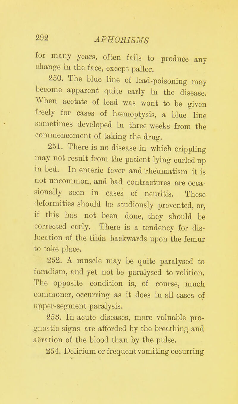 tor many years, often fails to produce any change in the face, except pallor. 250. The blue line of lead-poisoning may become apparent quite early in the disease. When acetate of lead was wont to be given freely for cases of hasmoptysis, a blue line sometimes developed in three weeks from the commencement of taking the drug. 251. There is no disease in which crippling may not result from the patient lying cm-led up in bed. In enteric fever and rheumatism it is not uncommon, and bad contractures are occa- sionally seen in cases of neuritis. These deformities should be studiously prevented, or, if this has not been done, they should be corrected early. There is a tendency for dis- location of the tibia backwards upon the femur to take place. 252. A muscle may be quite paralysed to faradism, and yet not be paralysed to volition. The opposite condition is, of course, much commoner, occurring as it does in all cases of upper-segment paralysis. 253. In acute diseases, more valuable pro- gnostic signs are afforded by the breathing and aeration of the blood than by the pulse. 254. Delirium or frequent vomiting occurring