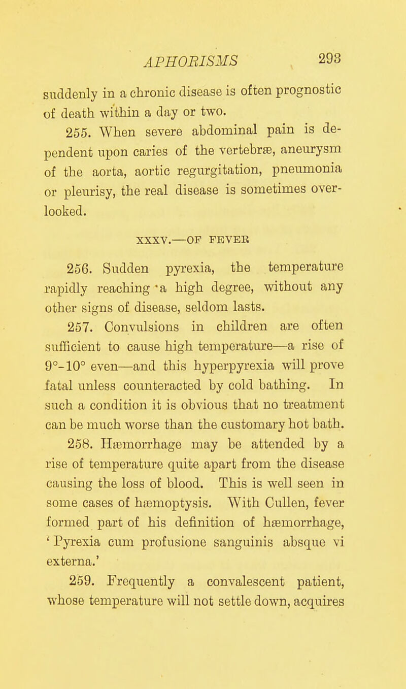 suddenly in a chronic disease is often prognostic of death within a day or two. 255. When severe abdominal pain is de- pendent upon caries of the vertebrae, aneurysm of the aorta, aortic regurgitation, pneumonia or pleurisy, the real disease is sometimes over- looked. XXXV.—OF FEVER 256. Sudden pyrexia, the temperature rapidly reaching 'a high degree, without any other signs of disease, seldom lasts. 257. Convulsions in children are often sufficient to cause high temperature—a rise of 9°-10° even—and this hyperpyrexia will prove fatal unless counteracted by cold bathing. In such a condition it is obvious that no treatment can be much worse than the customary hot bath. 258. HsBmorrhage may be attended by a rise of temperature quite apart from the disease causing the loss of blood. This is well seen in some cases of haemoptysis. With CuUen, fever formed part of his definition of h£emorrhage, ' Pyrexia cum profusione sanguinis absque vi externa.' 259. Frequently a convalescent patient, whose temperature will not settle down, acquires