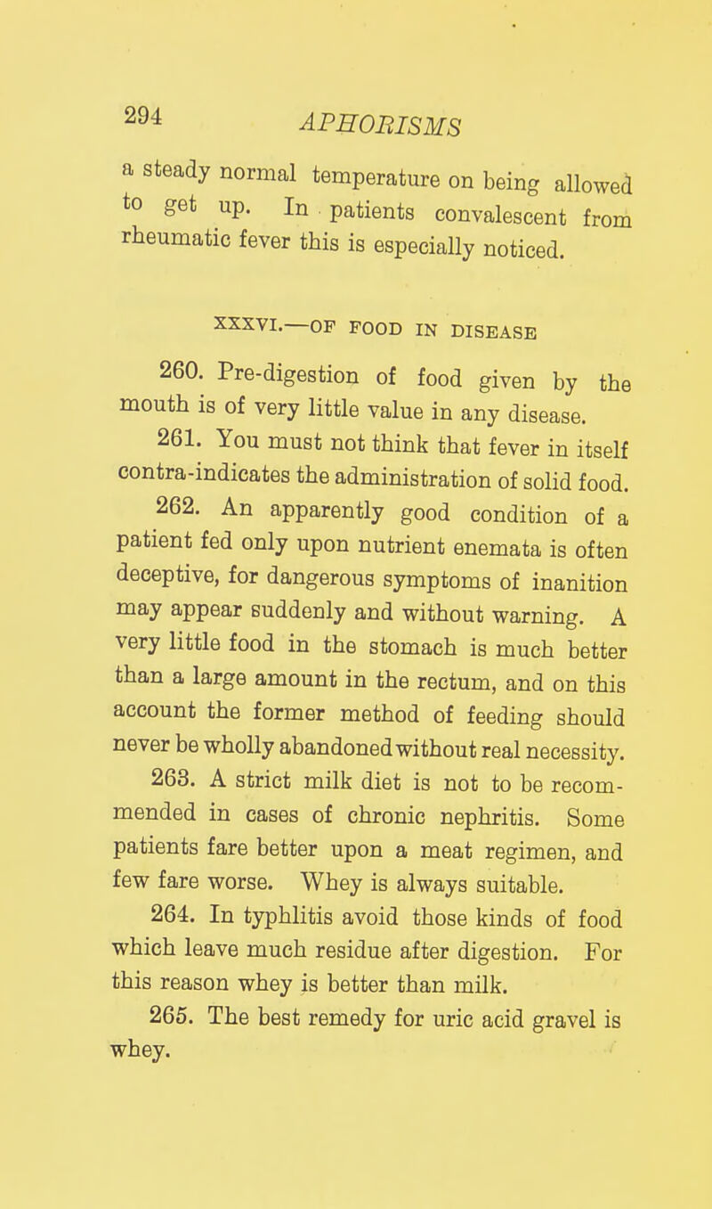a steady normal temperature on being allowed to get up. In patients convalescent from rheumatic fever this is especially noticed. XXXVI.—OF POOD IN DISEASE 260. Pre-digestion of food given by the mouth is of very little value in any disease. 261. You must not think that fever in itself contra-indicates the administration of solid food. 262. An apparently good condition of a patient fed only upon nutrient enemata is often deceptive, for dangerous symptoms of inanition may appear suddenly and without warning. A very little food in the stomach is much better than a large amount in the rectum, and on this account the former method of feeding should never be wholly abandoned without real necessity. 263. A strict milk diet is not to be recom- mended in cases of chronic nephritis. Some patients fare better upon a meat regimen, and few fare worse. Whey is always suitable. 264. In typhlitis avoid those kinds of food which leave much residue after digestion. For this reason whey is better than milk. 265. The best remedy for uric acid gravel is whey.