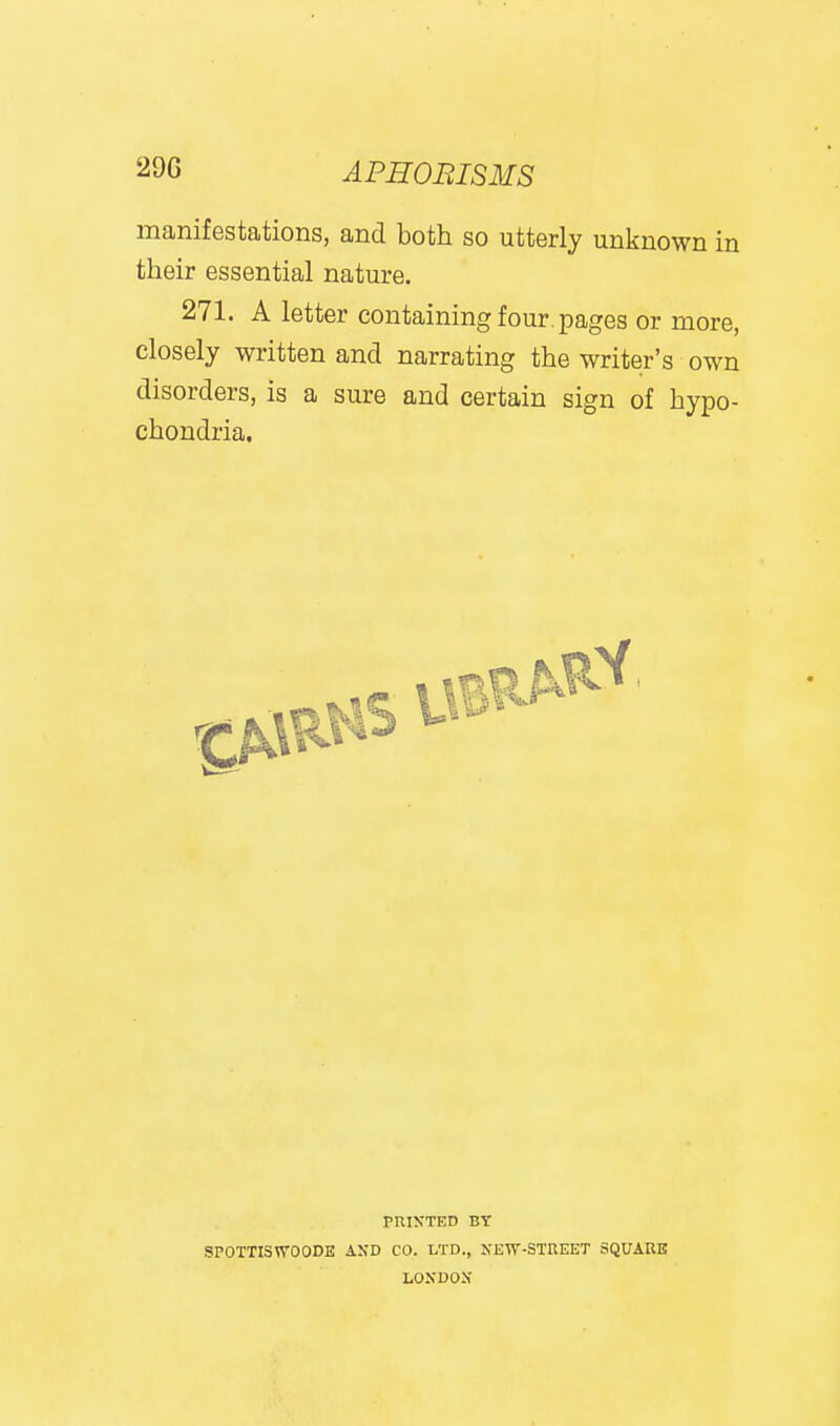 manifestations, and both so utterly unknown in their essential nature, 271. A letter containing four, pages or more, closely written and narrating the writer's own disorders, is a sure and certain sign of hypo- chondria. pniN'TED BY SPOTTISWOODE AND CO. LTD., NEW-STREET SQUARE LOXDOX