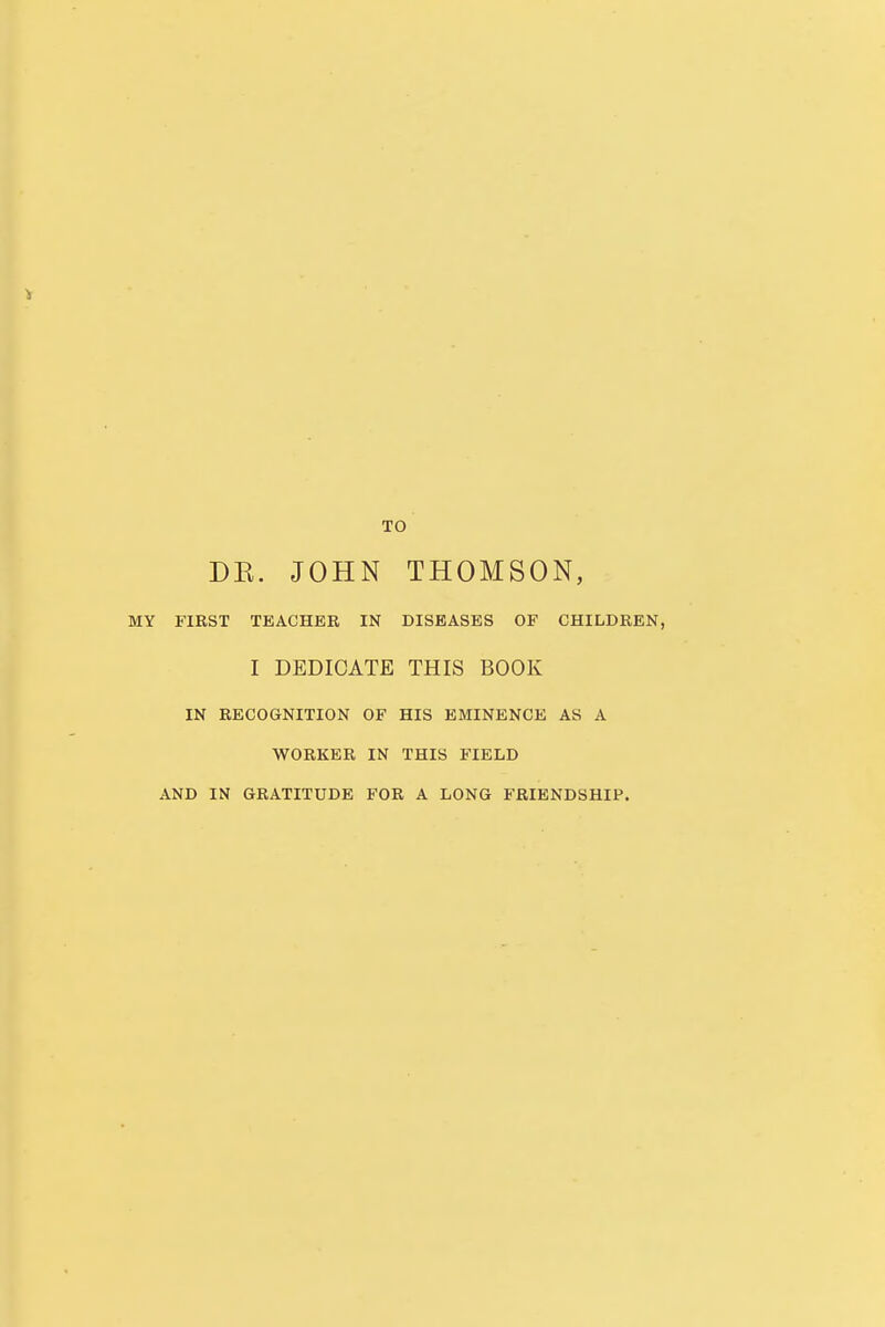 TO DE. JOHN THOMSON, MY FIRST TEACHER IN DISEASES OF CHILDREN, I DEDICATE THIS BOOK IN RECOGNITION OF HIS EMINENCE AS A WORKER IN THIS FIELD AND IN GRATITUDE FOR A LONG FRIENDSHIP.