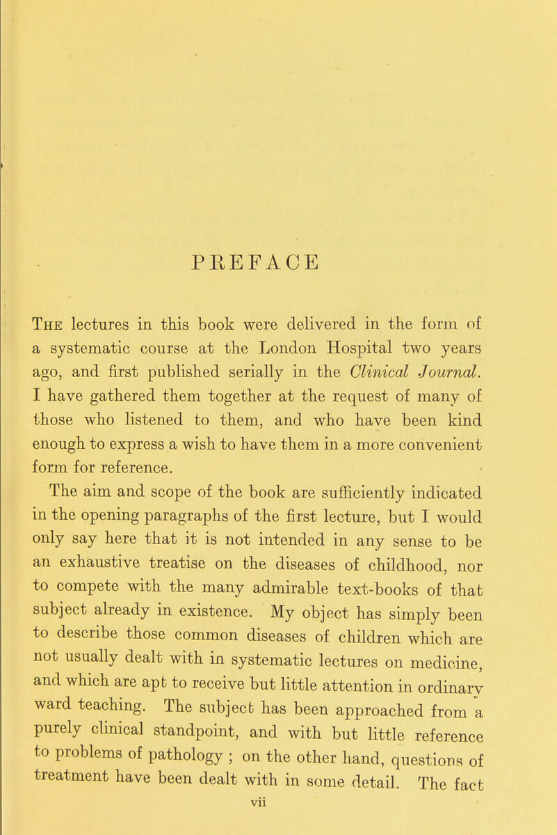 PREFACE The lectures in this book were delivered in the form of a systematic course at the London Hospital two years ago, and first published serially in the Clinical Journal. I have gathered them together at the request of many of those who listened to them, and who have been kind enough to express a wish to have them in a more convenient form for reference. The aim and scope of the book are sufficiently indicated in the opening paragraphs of the first lecture, but I would only say here that it is not intended in any sense to be an exhaustive treatise on the diseases of childhood, nor to compete with the many admirable text-books of that subject already in existence. My object has simply been to describe those common diseases of children which are not usually dealt with in systematic lectures on medicine, and which are apt to receive but little attention in ordinary ward teaching. The subject has been approached from a purely clinical standpoint, and with but little reference to problems of pathology ; on the other hand, questions of treatment have been dealt with in some detail. The fact