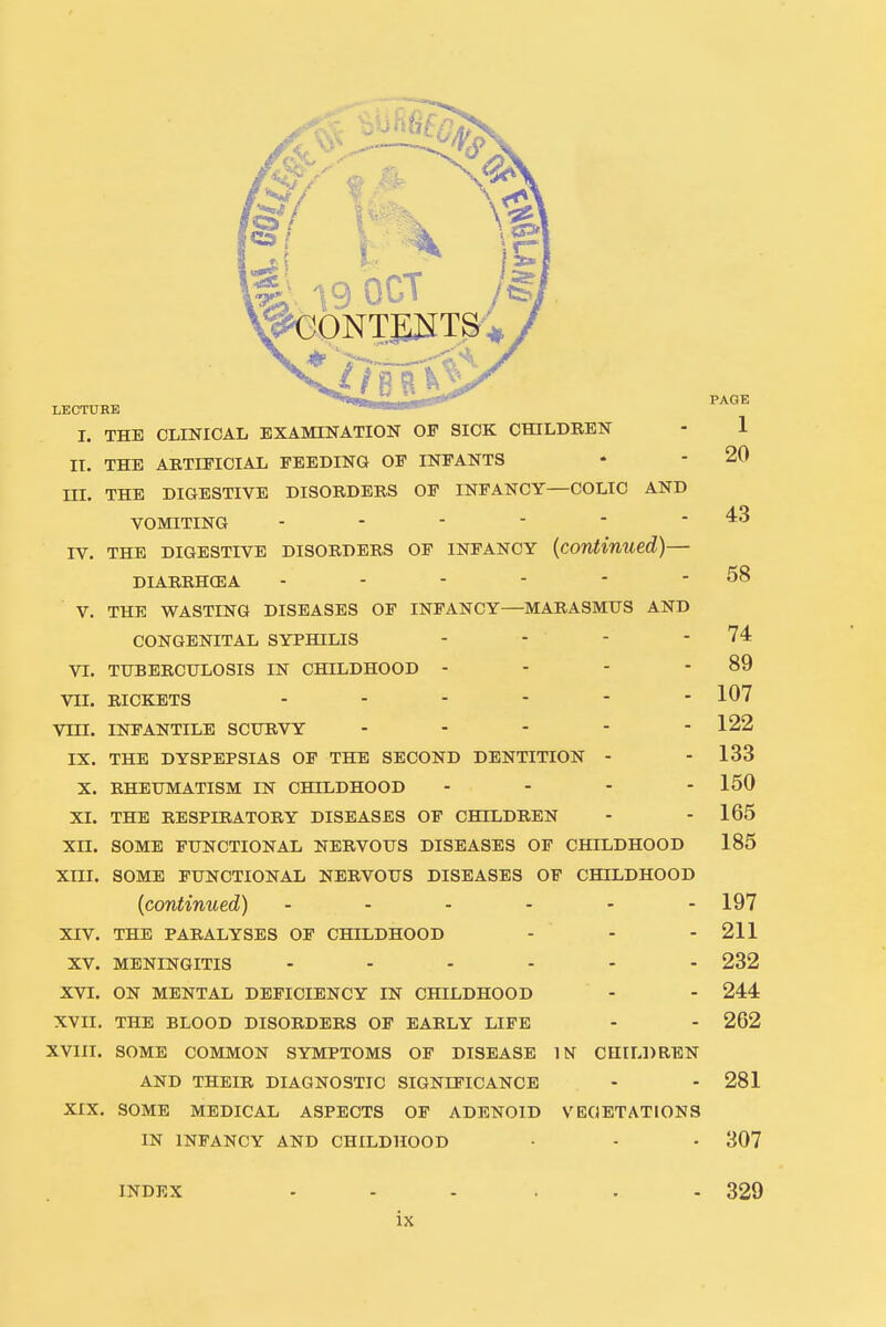 PAGE LECTURE THE CLINICAL EXAMINATION OF SICK CHILDREN - 1 20 43 58 89 107 122 i. II. THE ARTIFICIAL FEEDING OF INFANTS HI. THE DIGESTIVE DISORDERS OF INFANCY—COLIC AND VOMITING ------ IV. THE DIGESTIVE DISORDERS OF INFANCY (continued)— DIARRHOEA ------ V. THE WASTING DISEASES OF INFANCY—MARASMUS AND CONGENITAL SYPHILIS 74 VI. TUBERCULOSIS IN CHILDHOOD VII. RICKETS VIII. INFANTILE SCURVY IX. THE DYSPEPSIAS OF THE SECOND DENTITION - - 133 X. RHEUMATISM IN CHILDHOOD - - - - 150 XI. THE RESPIRATORY DISEASES OF CHILDREN - - 165 XII. SOME FUNCTIONAL NERVOUS DISEASES OF CHILDHOOD 185 XIII. SOME FUNCTIONAL NERVOUS DISEASES OF CHILDHOOD (continued) - - - - - -197 XIV. THE PARALYSES OF CHILDHOOD - - - 211 XV. MENINGITIS 232 XVI. ON MENTAL DEFICIENCY IN CHILDHOOD - - 244 XVII. THE BLOOD DISORDERS OF EARLY LIFE - - 262 XVIII. SOME COMMON SYMPTOMS OF DISEASE IN CHILDREN AND THEIR DIAGNOSTIC SIGNIFICANCE - - 281 XIX. SOME MEDICAL ASPECTS OF ADENOID VEGETATIONS IN INFANCY AND CHILDHOOD • - • 307 INDEX ...... 329