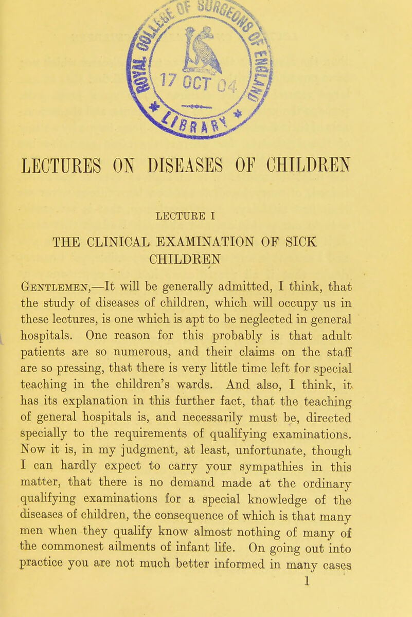 LECTURES ON DISEASES OF CHILDREN LECTURE I THE CLINICAL EXAMINATION OF SICK CHILDKEN Gentlemen,—It will be generally admitted, I think, that the study of diseases of children, which will occupy us in these lectures, is one which is apt to be neglected in general hospitals. One reason for this probably is that adult patients are so numerous, and their claims on the staff are so pressing, that there is very little time left for special teaching in the children's wards. And also, I think, it has its explanation in this further fact, that the teaching of general hospitals is, and necessarily must be, directed specially to the requirements of qualifying examinations. Now it is, in my judgment, at least, unfortunate, though I can hardly expect to carry your sympathies in this matter, that there is no demand made at the ordinary qualifying examinations for a special knowledge of the diseases of children, the consequence of which is that many men when they qualify know almost nothing of many of the commonest ailments of infant life. On going out into practice you are not much better informed in many cases