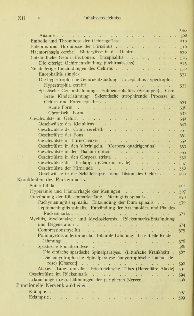 Seite Anämie 508 Embolie und Thrombose der Gehirngefässe 510 Phlebitis und Thrombose der Hirnsinus 516 Haemorrhagia cerebri. Blutergüsse in das Gehirn 520 Entzündliche Gehirnaffectionen. Encephalitis . . . . , 525 Die eiterige Gehirnentzündung (Gehirnabscess) 525 Nichteiterige Entzündungen des Gehirns 532 Encephalitis simplex 532 Die hypertrophische Gehirnentzündung. Encephalitis hypertrophica. Hypertrophia cerebri 533 Spastische Cerebrallähmung. Polioencephalitis (Strümpeil). Cere- brale Kinderlähmung. Sklerotische atrophirende Processe im Gehirn und Porencephalie 534 Acute Form 536 Chronische Form 537 Geschwülste im Gehirn 542 Geschwülste des Kleinhirns 543 Geschwülste der Crura cerebelli . 551 Geschwülste des Pons 551 Geschwülste im Hirnschenkel 552 Geschwülste in den Vierhügeln. (Corpora quadrigemina) .... 553 Geschwülste in den Thalami optici 555 Geschwülste in den Corpora striata 556 Geschwülste der Hirnlappen (Centrum ovale) 557 Geschwülste der Hirnrinde 558 Geschwülste in der Schädelkapsel, ohne Läsion des Gehirns . . . 560 Krankheiten des Rückenmarks. Spina bifida 564 Hyperämie und Hämorrhagie der Meningen 567 Entzündung der Rückenmarkshäute. Meningitis spinalis 570 Pachymeningitis spinalis. Entzündung der Dura spinalis .... 570 Leptomeningitis spinalis. Entzündung der Arachnoidea und Pia des Rückenmarks 571 Myelitis, Myelomalacie und Myelosklerosis. Rückenmarks-Entzündung und Degeneration 574 Compressionsmyelitis 575 Poliomyelitis anterior acuta. Infantile Lähmung. Essentielle Kinder- lähmung 578 Spastische Spinalparalyse 586 Die einfache spastische Spinalparalyse. (Little'sche Krankheit) . 587 Die amyotrophische Spinalparalyse (amyotrophische Lateralskle- rose) [Charcot] , 590 Ataxie. Tabes dorsalis. Friedreich'sche Tabes (Hereditäre Ataxie) 591 Geschwülste im Rückenmark 594 Erkrankungen resp. Lähmungen der peripheren Nerven 596 Functionelle Nervenkrankheiten. Krämpfe 597 Eclampsie 599