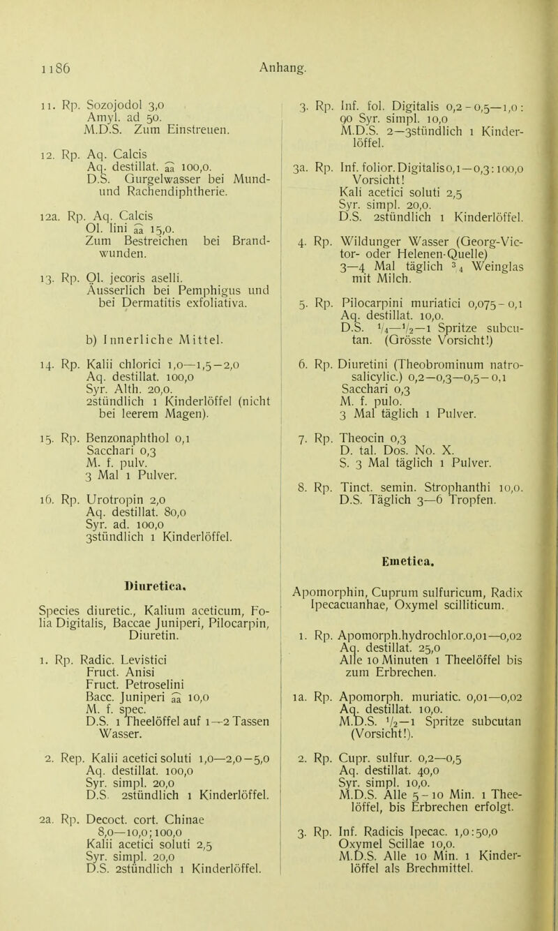 n. Rp. Sozojodol 3,0 Amyl. ad 50. M.D.S. Zum Einstreuen. 12. Rp. Aq. Calcis Aq. destillat. m 100,0. D.S. Gurgelwasser bei Mund- und Rachendiphtherie. 12a. Rp. Aq. Calcis Ol. lini 15,0. Zum Bestreichen bei Brand- wunden. 13. Rp. Ol. jecoris aselli. Äusserlich bei Pemphigus und bei Dermatitis exfoliativa. b) I nnerliche M ittel. 14. Rp. Kalii chlorici 1,0—1,5—2,0 Aq. destillat. 100,0 Syr. Alth. 20,0. 2stündlich 1 Kinderlöffel (nicht bei leerem Magen). 15. Rp. Benzonaphthol 0,1 Sacchari 0,3 M. f. pulv. 3 Mal 1 Pulver. 16. Rp. Urotropin 2,0 Aq. destillat. 80,0 Syr. ad. 100,0 3stündlich 1 Kinderlöffel. Diiiretica, Speeles diuretic, Kalium aceticum, Fo- lia Digitalis, Baccae Juniperi, Pilocarpin, Diuretin. 1. Rp. Radic. Levistici Fruct. Anisi Fruct. Petroselini Bacc. Juniperi ^ 10,0 M. f. spec. D.S. 1 Theelöffel auf 1—2 Tassen Wasser. 2. Rep. Kalii acetici soluti 1,0—2,0—5,0 Aq. destillat. 100,0 Syr. simpl. 20,0 D.S. 2stündlich 1 Kinderlöffel. 2a. Rp. Decoct. cort. Chinae 8,0—10,0; 100,0 Kalii acetici soluti 2,5 Syr. simpl. 20,0 D.S. 2stündlich 1 Kinderlöffel. 3. Rp. Inf. fol. Digitalis 0,2-0,5—1,0: 90 Syr. simpl. 10,0 M.D.S. 2—3stündlich 1 Kinder- löffel. 3a. Rp. Inf. folior.Digitaliso,!—0,3:100,0 Vorsicht! Kali acetici soluti 2,5 Syr. simpl. 20,0. D.S. 2stündlich 1 Kinderlöffel. 4. Rp. Wildunger Wasser (Georg-Vic- tor- oder Helenen-Quelle) 3—4 Mal täglich =4 Weinglas mit Milch. 5. Rp. Pilocarpini muriatici 0,075-0,1 Aq. destillat. 10,0. D.S. 1/4—'/2—1 Spritze subcu- tan. (Grösste Vorsicht!) 6. Rp. Diuretini (Theobrominum natro- salicylic.) 0,2—0,3—0,5-0,1 Sacchari 0,3 M. f. pulo. 3 Mal täglich 1 Pulver. 7. Rp. Theocin 0,3 D. tal. Dos. No. X. S. 3 Mal täglich 1 Pulver. 8. Rp. Tinct. semin. Strophanthi 10,0. D.S. Täglich 3—6 Tropfen. Emetica. Apomorphin, Cuprum sulfuricum, Radix Ipecacuanhae, Oxymel scilliticum. 1. Rp. Apomorph.hydrochlor.0,01—0,02 Aa. destillat. 25,0 Alle 10 Minuten 1 Theelöffel bis zum Erbrechen. la. Rp. Apomorph. muriatic. 0,01—0,02 Aq. destillat. 10,0. M.D.S. V2—1 Spritze subcutan (Vorsicht!). 2. Rp. Cupr. sulfur. 0,2—0,5 Aq. destillat. 40,0 Syr. simpl. 10,0. M.D.S. Alle 5-10 Min. 1 Thee- löffel, bis Erbrechen erfolgt. 3. Rp. Inf. Radicis Ipecac. 1,0:50,0 Oxymel Scillae 10,0. M.D.S. Alle 10 Min. 1 Kinder- löffel als Brechmittel.