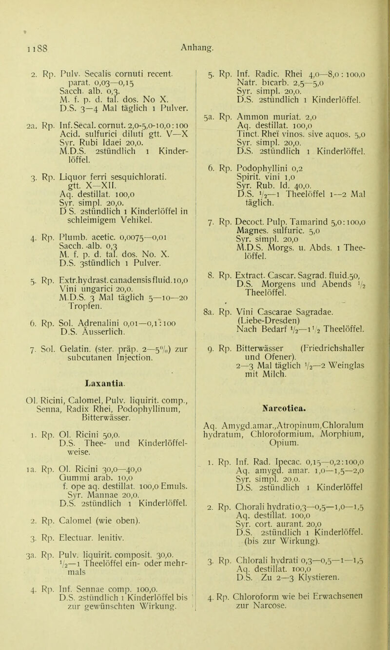 2. Rp. Pulv. Secalis cornuti recent. parat. 0,03—0,15 Sacch. alb. 0,3. M. f. p. d. tal. dos. No X. D.S. 3—4 Mal täglich 1 Pulver. 2a. Rp. Inf.Secal. cornut. 2,0-5,0-10,0:100 Acid. sulfiirici diluti gtt. V—X Syr. Rubi Idaei 20,0. M.D.S. 2stündlich 1 Kinder- löffel. 3. Rp. Liquor ferri sesquichlorati. itt. X-XII. Aq. destillat. 100,0 Syr. simpl. 20,0. D S. 2stündlich 1 Kinderlöffel in schleimigem Vehikel. 4. Rp. Plumb. acetic. 0,0075—0,01 Sacch. -alb. 0,3 M. f. p. d. tal. dos. No. X. D.S. 3stündlich 1 Pulver. 5. Rp. Extr.hydrast.canadensis fluid. 10,0 Vini ungarici 20,0. M.D.S. 3 Mal täglich 5—10—20 Tropfen. 6. Rp. Sol. A.drenalini 0,01—0,1': 100 D.S. Äusserlich. 7. Sol. Gelatin. (ster. präp. 2—5/|,) zur subcutanen Injection. Laxantia. Ol. Ricini, Calomel, Pulv. liquirit. comp., Senna, Radix Rhei, Podophyllinum, Bitterwässer. 1. Rp. Ol. Ricini 50,0. D.S. Thee- und Kinderlöffel- la. Rp. Ol. Ricini 30,0—40,0 Gummi arab. 10,0 f. ope aq. destillat. 100,0 Emuls. Syr. Mannae 20,0. D.S. 2stündlich 1 Kinderlöffel. 2. Rp. Calomel (wie oben). 3. Rp. Electuar. lenitiv. 3a. Rp. Pulv. liquirit. composit. 30,0. ','2—1 Theelöffel ein- oder mehr- mals 4. Rp. Inf. Sennae comp. 100,0. D.S. 2stündlich 1 Kinderlöffel bis zur gewünschten Wirkung. 5. Rp. Inf. Radic. Rhei 4,0—8,0: 100,0 Natr. bicarb. 2,5—5,0 Syr. simpl. 20,0. D.S. 2stündlich 1 Kinderlöffel. 5a. Rp. Amnion muriat. 2,0 Aq. destillat. 100,0 Tinct. Rhei vinos. sive aquos. 5,0 Syr. simpl. 20,0. D.S. 2stündlich 1 Kinderlöffel. 6. Rp. Podophyllini 0,2 Spirit. vini 1,0 Syr. Rub. Id. 40,0. D.S. >'2—1 Theelöffel 1—2 Mal täglich. 7. Rp. Decoct. Pulp. Tamarind 5,0:100,0 Magnes. sulfuric. 5,0 Syr. simpl. 20,0 M.D.S. Morgs. u. Abds. 1 Thee- löffel. 8. Rp. Extract. Cascar. Sagrad. fluid.50, D.S. Morgens und Abends '/2 Theelöffel. 8a. Rp. Vini Cascarae Sagradae. (Liebe-Dresden) Nach Bedarf 1/2—1'2 Theelöffel. g. Rp. Bitterwässer (Friedrichshaller und Ofener). 2—3 Mal täglich V2—2 Weinglas mit Milch. Narcotica. Aq. Amygd.amar.,Atropinum,Chloralum hydratum, Chloroformium, Morphium, Opium. 1. Rp. Inf. Rad. Ipecac. 0,15—0,2:100,0 Aq. amygd. amar. 1,0-1,5-2,0 Syr. simpl. 20,0. D.S. 2stündlich 1 Kinderlöffel 2. Rp. Chorali hydrati 0,3—0,5—1,0—1,5 Aq. destillat. 100,0 Syr. cort. aurant. 20,0 D.S. 2stündlich 1 Kinderlöffel, (bis zur Wirkung). 3. Rp. Chlorali hydrati 0,3—0,5—1—1,5 Aq. destillat. loo.o D.S. Zu 2—3 Klystieren. 4. Rp. Chloroform wie bei Erwachsenen zur Narcose.