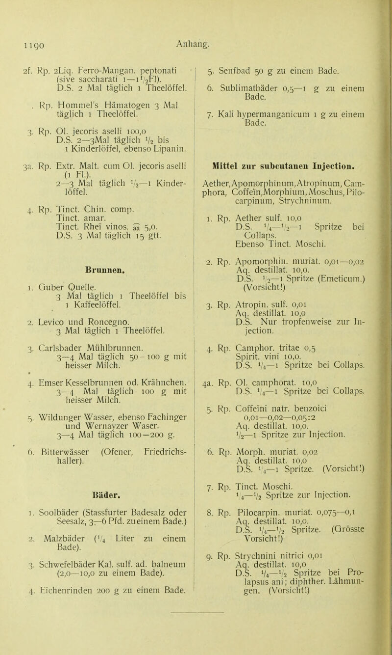 2f. Rp. 2Liq. Ferro-Mangan. peptonati (sive saccharati i — i'/2Fl). D.S. 2 Mal täglich i Theelöffel. . Rp. Hominers Hämatogen 3 Mal täglich 1 Theelöffel. 3. Rp. Ol. jecoris aselli :oo,() D.S. 2—3Mal täglich V2 bis 1 Kinderlöffel, ebenso Lipanin. 3a. Rp. Extr. Malt, cum Ol. jecoris aselli (1 FL). 2—3 Mal täglich '/a—1 Kinder- löffel. 4. Rp. Tinct. Chin. comp. Tinct. amar. Tinct. Rhei vinos. ^ 5,0. D.S. 3 Mal täglich 15 gtt. Brunnen. 1. Guber Quelle. 3 Mal täglich 1 Theelöffel bis 1 Kaffeelöffel. 2. Levico und Roncegno. 3 Mal täglich 1 Theelöffel. 3. Carlsbader Mühlbrunnen. 3—4 Mal täglich 50-100 g mit heisser Milch. 4. Emser Kesselbrunnen od. Krähnchen. 3—4 Mal täglich 100 g mit heisser Milch. 5. Wildunger Wasser, ebenso Fachinger und Wernayzer Wasen 3—4 Mal täglich 100—200 g. 6. Bitterwässer (Ofener, Friedrichs- haller). Bäder. 1. Soolbäder (Stassfurter Badesalz oder Seesalz, 3—6 Pfd. zueinem Bade.) 2. Malzbäder ('4 Liter zu einem Bade). 3. Schwefelbäder Kai. sulf. ad. balneum (2,0—10,0 zu einem Bade). 4. Eichenrinden 200 g zu einem Bade. 5. Senfbad 50 g zu einem Bade. 6. Sublimatbäder 0,5—1 g zu einem Bade. 7. Kali hypermanganicum 1 g zu einem Bade. Mittel zur subcutanen Injection. Aether,Apomorphinum,Atropinum, Cam- phora, Coffein,Morphium,Moschus, Pilo- carpinum, Strychninum. 1. Rp. Aether sulf. 10,0 D.S. '/i—'2—1 Spritze bei Collaps. Ebenso Tinct. Moschi. 2. Rp. Apomorphin. muriat. 0,01—0,02 Aq. destillat. 10,0. D.S. ' 0—1 Spritze (Emeticum.) (Vorsicht!) 3. Rp. Atropin. sulf. 0,01 Aq. destillat. 10,0 D.S. Nur tropfenweise zur In- jection. 4. Rp. Camphor. tritae 0,5 Spirit. vini 10,0. D.S. '/4—1 Spritze bei Collaps. 4a. Rp. Ol. camphorat. 10,0 D.S. V4—1 Spritze bei Collaps. 5. Rp. Coffeini natr. benzoici 0,01—0,02—0,05:2 Aq. destillat. 10,0. V2—1 Spritze zur Injection. 6. Rp. Morph, muriat. 0,02 Aq. destillat. 10,0 D.S. I4—1 Spritze. (Vorsicht!) 7. Rp. Tinct. Moschi. 14—V2 Spritze zur Injection. 8. Rp. Pilocarpin, muriat. 0,075—0,1 Aq. destillat. 10,0. D.S. V4—V2 Spritze. (Qrösste Vorsicht!) 9. Rp. Strychnini nitrici 0,01 Aq. destillat. 10,0 D.S. V4—'/2 Spritze bei Pro- lapsus ani; diphther. Lähmun- gen. (Vorsicht!)
