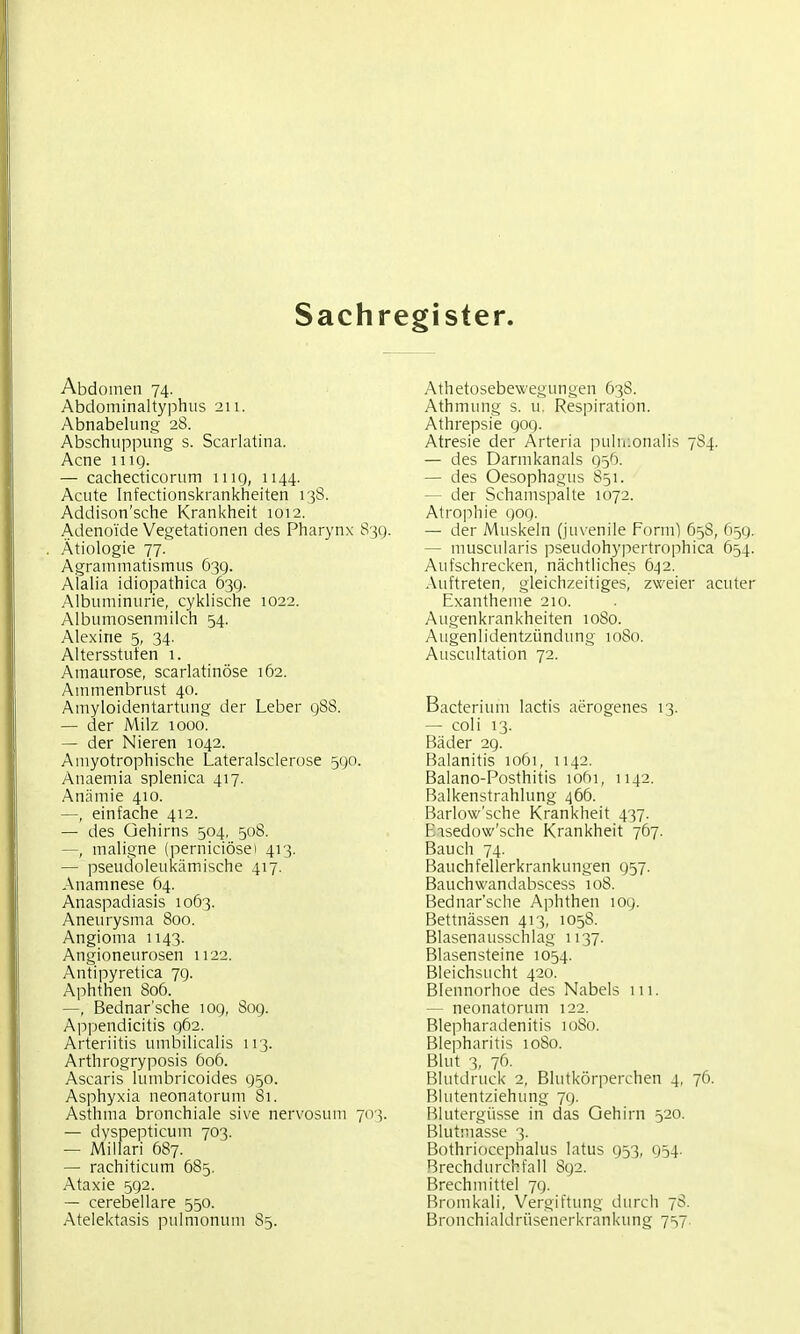 Sachregister. Abdomen 74. Abdominaltyphus 211. Abnabelung 28. Abschuppung s. Scarlatina. Acne 1119. — cachecticorum mg, 1144. Acute Infectionskrankheiten 13S. Addison'sche Krankheit 1012. Adenoide Vegetationen des Pharynx 839. Ätiologie 77. Agrammatismus 639. Alalia idiopathica 639. Albuminurie, cyklische 1022. Albumosenmiich 54. Alexine 5, 34. Altersstuten 1. Amaurose, scarlatinöse 162. Animenbrust 40. Amyloidentartung der Leber 988. — der Milz 1000. — der Nieren 1042. Amyotrophische Lateralsclerose 590. Anaemia splenica 417. Anämie 410. —, einfache 412. — des Gehirns 504, 508. —, maligne (perniciösei 413. — pseudoleukämische 417. Anamnese 64. Anaspadiasis 1063. Aneurysma 800. Angioma 1143. Angioneurosen 1122. Antipyretica 79. Aphthen 806. —, Bednar'sche 109, 809. Appendicitis 962. Arteriitis umbilicalis 113. Arthrogryposis 606. Ascaris lumbricoides 950. Asphyxia neonatorum 81. Asthma bronchiale sive nervosum 703. — dyspepticum 703. — Millari 687. — rachiticum 685. Ataxie 592. — cerebellare 550. Atelektasis pulmonum 85. Athetosebewegungen 638. Athmung s. u. Respiration. Athrepsie 909. Atresie der Arteria iiuliiionalis 784. — des Darmkanals 95'). — des Oesophagus 851. — der Schamspalte 1072. Atrophie 909. — der Muskeln (juvenile Form) 658, 659. — muscularis j^seudohyiiertrophica 654. Aufschrecken, nächtliches 642. Auftreten, gleichzeitiges, zweier acuter Exantheme 210. Augenkrankheiten 1080. Augenlidentzündung 1080. Auscultation 72. Bacterium lactis aerogenes 13. — coli 13. Bäder 29. Balanitis 1061, 1142. Balano-Posthitis lofti, 1142. Balkenstrahlung 466. Barlow'sche Krankheit 437. Easedow'sche Krankheit 767. Bauch 74. Bauchfellerkrankungen 957. Bauchwandabscess 108. Bednar'sche Aphthen 109. Bettnässen 413, 1058. Blasenausschlag 1137. Blasensteine 1054. Bleichsucht 420. Blennorhoe des Nabels 111. — neonatorum 122. Blepharadenitis 1080. Blepharitis 1080. Blut 3, 76. Blutdruck 2, Blutkörperchen 4, 76. r^lutentziehung 79. Blutergüsse in das Gehirn 520. Blutmasse 3. Bothriocephalus latus 953, 954. Brechdurchfall 892. Brechmittel 79. Bromkali, Vergiftung durch 78. Bronchialdrüsenerkrankung 7=17.