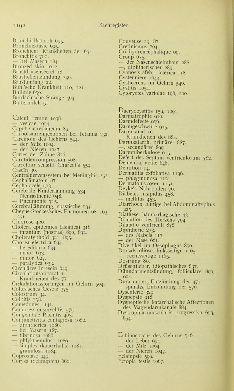 Bronchialkatarrh 695. Bronchiektasie 605. Bronchien; Krankheiten der (x)4. Bronchitis 700. — bei Masern 184. Bronzed skin 1012. Brustdrüsensecret 18. Brustfellentzündnng 740. Brnstnmfang 22. Buhi'sche Krankheit 110, 121. Biih'niie 650. Burdach'sche Stränge 464. Buttermilch 51. Calcuii renum 1038. — vesicae 1054. Caput succedaneuni 8g. Carbolsäureinjectionen bei Tetanus 132. Carcinom des üehirns 544. — der Milz 1004. — der Nieren 1047. Caries der Zähne 826. Carotidencompression 508. Carrefour sensit!f Charcot's 55g. Casei'n 36. Centralnervensysteni bei Meningitis 252. Cephalämatom 87. Cephalocele 503. Cerebrale Kinderlähmung 534. — Neurasthenie 648. — Pneumonie 715. Cerebrallähmung, spastische 534. Cheyne-Stockes'sches Phänomen 68, 1Ö3, 251- Chlorose 420. Cholera epidemica (asiatica) 316. — infantum (nostras) 890, 892. Choleratyphoid 321, 895. Chorea electrica 634. — hereditaria 634. — maior 633. — minor 627. — paralytica 633. Ciixuläres Irresein 649. Circulationsapparat 1. — Krankheiten des 771. Cirkulationsstörungen im Gehirn 504. Colles'sches Gesetz 375. Colostrum 34. Colpitis 358. Comedones 1141. Compressionsmyelitis 575. Congenitale Rachitis 403. Conjunctix'itis contagiosa 1082. — diphtherica loSft. — bei Masern 187. — fibrinosa 1086. — phlyktaenulosa 108g. — Simplex (katarrhalis) u)8i. — granulosa 1084. Coprostase 949. Coryza (Schnupfen) 660. Couveuse 2g, 87. Cretinismus 764. Cri hydrencephalique 6g. Croup 675. — der Nasenschleimhaut 288. —, diphtherischer 289. Cyanosis afebr. icterica 118. Cystenniere 1044. Cysticercus im Gehirn 546. Cystitis 1051. Cytoryctes variolae 196, 200. Dacryocystitis 15g, logi. Darmatrophie gio. Darmdefecte g56. Darmgeschwüre gi5. Darinkanal 10. — Krankheiten des 884. Darmkatarrh, primärer S87. —, secundärer 899. Darmtuberkulose 915. Defect des Septum ventriculorum 782. Dementia, acute 648. Dentition 14. Dermatitis exfoliativa 1136. — phlegmonosa 1121. Dermatomycosen 1151. Deyke's Nährboden 76. Diabetes insipidus 458. — mellitus 453. Diarrhöen, blutige, bei Abdominaltyphus 225. Diathese, hämorrhagische 431. Dilatation des Herzens 794. Dilatatio ventriculi 878. Diphtherie 273. — des Nabels 117. — der Nase 661. Divertikel im Oesophagus 850. Dorsalskoliose, linksseitige 1165. —, rechtsseitige 1165. Dosirung 80. Drüsenfieber, idiopathisches 837. Dünndarmentzündung, folliculäre 890, 904. Dura mater, Entzündung der 471. — spinalis, Entzündung der 570. Dysenterie 329. Dyspepsie 918. Dyspeptische katarrhalische Affectionen des Magendannkanals 884. Dystrophia muscularis progressiva 653, 654- Echinococcus des Gehirns 546. — der Leber 994. — der Milz 1004. — der Nieren 1047. Eclampsie 599. Ectopia testis 1067.