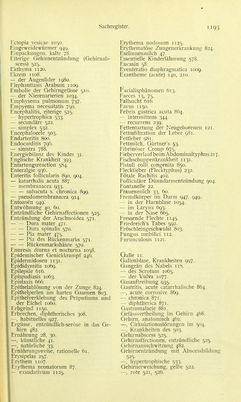 Ectopia vesicae 1050. Eingeweidewürmer 949. Einpaci<ungeii, kalte 78. Eiterige Gehirnentzündung (Gehirnab- scess) 525. Ekthyma 1120. Ekzem iioS. — der Augenlider iq8o. Elephantiasis Arabum 1109. Embolie der Gehirngefässe 510. — der Nierenarterien 1034. Emphysema i)ulmonum 737. Emjjyema necessitatis 750. Encephalitis, eiterige 525. — hypertrophica 533. — secundäre 522. — Simplex 532. Encephalocele 503. Endarteritis 800. Endocarditis 796. — sinistra 788. Energiebilanz des Kindes 31. Englische Krankheit 393. Entartungsreaction 5S4. Enteralgie 936. Enteritis follicularis 890, 904. — katarrhalis acuta 887. — membranacea 933. — — subacuta s. chronica 899. — pseudomembranacea 914. Entozoen 949. Entwöhnung 40, 60. Entzündliche Gehirnaffectionen 525. Entzündung der Arachnoidea 571. Dura mater 471. — — Dura spinalis 570. Pia mater 475. Pia des Rückenmarks 571. Rückenmarkshäute 570. Enuresis diurna et nocturna 1058. Epidemischer Genickkrampf 246. Epidermidosen 1131. Epididymitis 1069. Epilepsie 616. Epispadiasis 1063. Epistaxis 666. Epithelablösung von der Zunge 824. Epithelperlen am harten Gaumen 803. Epithelverklebung des Präputiums und der Eichel 1060. Erbgrind 1150. Erbrechen, diphtherisches 308. —, habituelles 927. Ergüsse, entzündlich-seröse in das Ge- hirn 482. Ernährung 28, 30. —, künstliche 41. —, natürliche 33. Ernährungsweise, rationelle 61. Erysipelas 257. Erythem 1107. Erythema neonatorum 87. — exsudativum 1125. Erythema nodosum 1125. Erythematöse Zungenerkrankung 824. Eselinnenmilch 47. Eissentielle Kinderlähmung 578. Eucasin 58. Eventeratio diaphragmatica 1009. Exantheme (acute) 140, 210. Facialisphänomen 613. Faeces 13, 75. Fallsucht 616. Favus 1150. Febris gastrica acuta 864. — interniittens 344. — recurrens 239. Fettentartung der ^Jeugeborenen 121. Fettinfiltration der Leber Fettleber 9S1. Fettmilch, Gärtner's 53. Fibrinöser Croup 675. Fieberverlauf beim Abdominaltyphus 217. Fischschunpenkrankheit 1131. Fistuli colli congenita 850. Fleckfieber (Flecktyphus) 232. Fötale Rachitis 402. Folliculäre Dünndarmentzündung 904. Fontanelle 22. Frauenmilch 33, 60. Fremdkörper im Darm 947. 949. — in der Harnblase 1054. — im Larynx 693. — in der Nase 665. Fressende Flechte 1143. Friedreich's Tabes 592. Fröschleingeschwulst 803. Fungus umbilici 112. Furunculosis 1121. Galle 11. Gallenblase, Krankheiten 997. Gangrän des Nabels iis. — des Scrotum 1065. — der Vulva 1077. Gasauftreibung 935. Gastritis, acute catarrhalische 864. —, acute corrosive Sög. — chronica 871. — diphtherica 871. Gastromalacie 881. Gefässvertheihing im Gehirn 46S. Gehirn, anatomisch 462. —, Cirkulationsstörungen im 504. —, Krankheiten des 503. Gehirnabscess 525. Gehirnaffectionen, entzündliche 525. Gehirnausschwitzung 482. Gehirnentzündiuig mit Abscessbildung 525- —, hyi^ertrophische 533. Gehirnerweichung, gelbe 522. — rote 521, 52Ö.