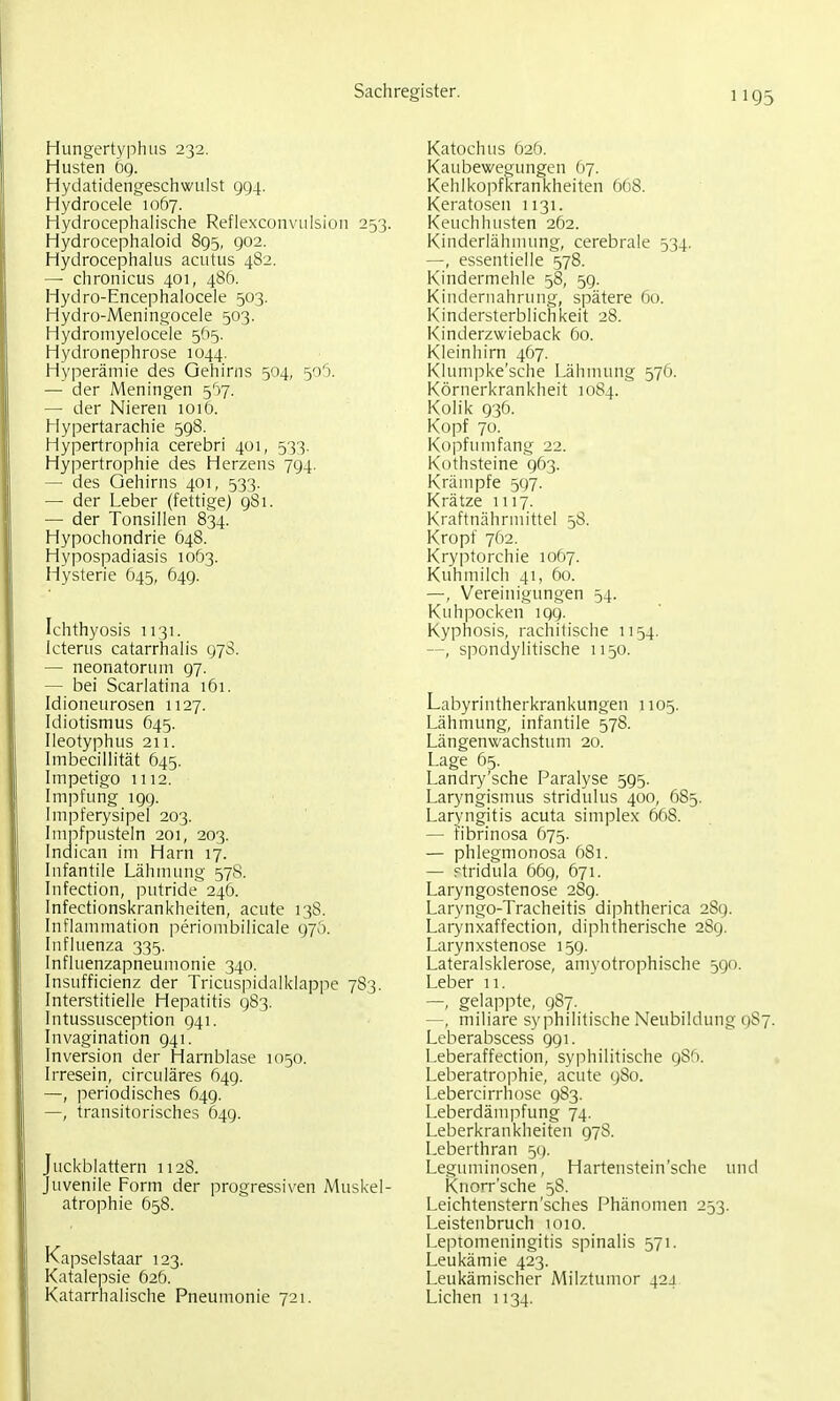 Hungertyphus 232. Husten ög. Hydatidengeschwulst 994. Hydrocele 1067. HydrocephaHsche Reflexconvulsion 253. Hydrocephaloid 895, 902. Hydrocephakis acutus 482. — chronicus 401, 486. Hydro-Encephalocele 503. Hydro-Meningocele 503. Hydroniyelocele 565. Hydronephrose 1044. Hyperämie des Gehirns 504, 5o'3. — der Meningen 5':»7. — der Nieren loiö. Hypertarachie 598. Hypertrophia cerebri 401, 533. Hy]iertrophie des Herzens 794. — des Gehirns 401, 533. — der Leber (fettige) 981. — der Tonsillen 834. Hypochondrie 648. Hypospadiasis 1063. Hysterie Ö45, 649. Ichthyosis 1131. Icterus catarrhalis 978. — neonatorum 97. — bei Scarlatina 161. Idioneurosen 1127. Idiotismus 645. Ileotyphus 211. Imbecillität 645. Impetigo 1112. Impfung 199. Impferysipel 203. Imnfpusteln 201, 203. Indican im Harn 17. Infantile Lähmung 578. Infection, putride 246. Infectionskrankheiten, acute 138. Inflammation periombilicale 97Ö. Influenza 335. Influenzapneumonie 340. Insufficienz der Tricuspidalklappe 783. Interstitielle Hepatitis 983. Intussusception 941. Invagination 941. Inversion der Harnblase 1050. Irresein, circuläres 649. —, periodisches 649. —, transitorisches 649. Juckblattern 1128. Juvenile Form der progressiven Muskel- atrophie 658. Kapselstaar 123. Katalepsie 626. Katarrhalische Pneumonie 721. Katochus 62Ö. Kaubewegungen 67. Kehlkopfkrankheiten 668. Keratosen 1131. Keuchhusten 262. Kinderlähmung, cerebrale 534. —, essentielle 578. Kindermehle 58, 5g. Kindernahrnng, spätere 60. Kindersterblichkeit 28. Kinderzwieback 60. Kleinhirn 467. Klumpke'sche Lähmung 576. Körnerkrankheit 1084. Kolik g36. Kopf 70. Kopfumfang 22. Kothsteine 963. Krämpfe 597. Krätze 1117. Kraftnährmittel 58. Kropf 762. Kryptorchie 1067. Kuhmilch 41, 60. —, Vereinigungen 54. Kuhpocken 199. Kyphosis, rachitische 1154. —, spondylitische 1150. Labyrintherkrankungen 1105. Lähmung, infantile 578. Längenwachstum 20. Lage 65. Landry'sche Paralyse 595. Laryngismus stridulus 400, 685. Laryngitis acuta simplex 668. — Fibrinosa 675. — phlegmonosa 681. — Ftridula 669, 671. Laryngostenose 289. Laryngo-Tracheitis diphtherica 289. Larynxaffection, diphtherische 289. Larynxstenose 159. Lateralsklerose, amyotrophische 590. Leber 11. —, gelappte, 987. —, miliare syphilitische Neubildung 9S7. Leberabscess 991. Leberaffection, syphilitische gSft. Leberatrophie, acute g8o. Lebercirrhose g83. Leberdämpfung 74. Leberkrankheiten g78. Leberthran 5(). Leguminosen, Hartenstein'sche und Knorr'sche 58. Leichtenstern'sches f^hänomen 253. Leistenbruch 1010. Leptomeningitis spinalis 571. Leukämie 423. Leukämischer Milzttunor 42J Liehen 1134.