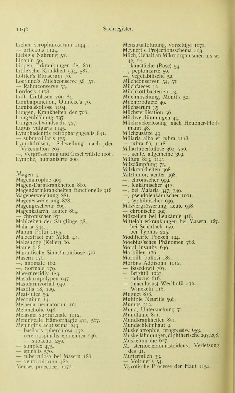 Liehen scrophulosoruni 1144. — urticatus 1124, Liebig's Nahrung 57. Lipanin 59. Lippen, Erkran!<ungen der 801. Little'sche Krankheh 534, 587. Löffler's Blutserum 76. Loeflund's Milchconserve 58, 57. — Rahmeonserve 53. Lordosis 1158. Luft, Einblasen von 84. Lumbalpunction, Quinckes 76. Lumbaiskoliose 1164. Lungen, Krankheiten der 706. Lungenblähung 737. Lungenschwindsucht 727. Lupus vulgaris 1145. Lymphadenitis retropharyngealis 841. — submaxillaris 155. Lymphdrüsen, Schwellung nach der Vaccination 203. —, Vergrösserung und Geschwülste 1006. Lymphe, humanisirte 200. Magen cj. Magenatrophie gog. Magen-Darmkrankheiten Sfto. Magendarmkrankheiten, functionelle 918. Magenerweichung 881. Magenerweiterung 878. Magengeschwür 869. Magenkatarrh, acuter 864. — chronischer cS7i. Mahlzeiten der Säuglinge 38. Malaria 344. Malum Pottii 1155. Malzextract zur Milch 4S. Malzsuppe (Keller) fio. Manie 648. Marantische Sinusthrombose 516. Masern 170. —, anomale 182. —, normale 179. Masernrecidiv 1S3. Mastdarmpolypen 947. Mastdarmvorrall 940. Mastitis 18, 109. Meat-juice 5g. Meconium 14. Melaena neonatorum 101. Melancholie 648. Melasma suprarenale 1012. Meningeale Hämorrhagie 471, ^^rj. Meningitis acutissima 249. — basilaris tuberculosa 492. — cerebrospinalis epidemica 24(). — — subacuta 250. — Simplex 475. — spinalis 570. — tuberculosa bei Masern 188. — ventriculorum 4S2 Menses praecoces 1072. Menstrualblutung, vorzeitige 1072. Meynert's Projectionsschema 4Ö3. Milch, Gehalt an Mikroorganismen u.s.w. 42, 54- — künstliche (Rose) 54. —, peptonisirte 50. —, vegetabilische 52. Milchconserven 54, 57. Milchfaeces 12. Milchkothbacterien 13. Milchmischung, Monti's 50. Milchproducte 49. Milchserum 35. Milchsterilisation 56. Milchverdünnungen 44. Milchzuckerlösung nach Heubner-Hoff- mann 48. Mi Ich Zusätze 49. Miliaria alba et rubra 1118. — rubra 6ö, 1118. Miliartuberkulose 362, 730. —, acute, allgemeine 369. Milium 803, 1141. Milzdämpfung 75. Milzkrankheiten 998. Milztumor, acuter 998. —, chronischer 999. —, leukämischer 417. —. bei Malaria 347, 349. —, pseudoleukämischer 1001. —, syphilitischer 999. Milzvergrösserung, acute 998. — chronische 999. Milzzellen bei Leukämie 418. Mittelohrerkrankungen bei Masern 1S7. — bei Scharlach 1^6. — bei Typhus 225. Modificirte Pocken 194. Moebius'sches Phänomen 768. Moral insanity 649. Morbillen 176. Morbilli bullosi 182. Morbus Addisonii 1012. — Basedowii 767. — Brightii 1023. — caducus 616. — (maculosus) Werlhofii 432. — Winckelii 118. Muguet 818. Multiple Neuritis 596. Mumps 312. Mund, Untersuchung 71. Mundfäule 811. Mundkrankheiten 801. Mundschleimhaut 9. Muskelatrophie, progressive 053. Muskellähmungen, diphtherische 297,298. Muskelunruhe 627. M. sternocleidomastoideus, Verletzung des 91. Muttermilch 33. — Voltmer's 54. Mycotische Processe der Haut 1150.