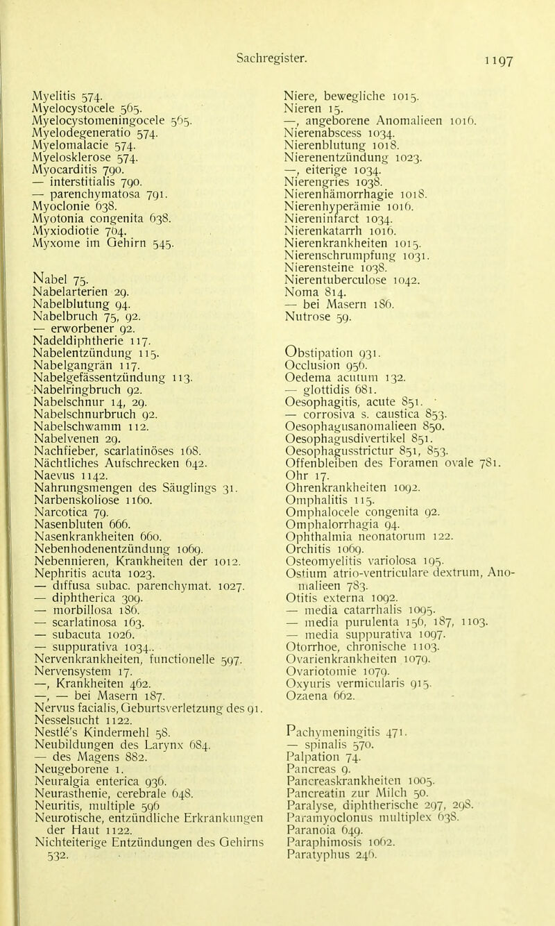 Myelitis 574. Myelocystocele 565. Myelocystomeningocele 565. Myelodegeneratio 574. Myelomalacie 574. Myelosklerose 574. Myocarditis 790. — interstitialis 7go. — parenchymatosa 791. Myoclonie 638. Myotonia congenita 638. Myxiodiotie 704. Myxome im Gehirn 545. Nabel 75- Nabelarterien 29. Nabelblutung 94. Nabelbruch 75, 92. — erworbener 92. Nadeldiphtherie 117. Nabelentzündung 115. Nabelgangrän 117. Nabelgefässentzündung 113. Nabelringbruch 92. Nabelschnur 14, 29. Nabelschnurbruch 92. Nabelschwamm 112. Nabelvenen 29. Nachfieber, scarlatinöses 168. Nächtliches Aufschrecken Ö42. Naevus 1142. Nahrungsmengen des Säuglings 31. Narbenskoliose 1160. Narcotica 79. Nasenbluten 666. Nasenkrankheiten 660. Nebenhodenentzündung 1069. Nebennieren, Krankheiten der 1012. Nephritis acuta 1023. — diffusa subac. parenchymat. 1027. — diphtherica 309. — morbillosa 186. — scarlatinosa 163. — subacuta 1026. — suppurativa 1034.. Nervenkrankheiten, functionelle 597. Nervensystem 17. —, Krankheiten 462. —, — bei Masern 187. Nervus facialis, Geburts\-erletzung des 91. Nesselsucht 1122. Nestle's Kindermehl 58. Neubildungen des Larynx 684. — des Magens 882. Neugeborene 1. Neuralgia enterica 936. Neurasthenie, cerebrale 64S. Neuritis, multiple 596 Neurotische, entzündliche Erkrankungen der Haut 1122. Nichteiterige Entzündungen des Gehirns 532. Niere, bewegliche 1015. Nieren 15. —, angeborene Anomalieen 1016. Nierenabscess 1034. Nierenblutung 1018. Nierenentzündung 1023. —, eiterige 1034. Nierengries 1038. Nierenhämorrhagie 1018. Nierenhyperämie 1016. Niereninfarct 1034. Nierenkatarrh 1016. Nierenkrankheiten 1015. Nierenschrumpfung 1031. Nierensteine 1038. Nierentuberculose 1042. Noma 814. — bei Masern 1S6. Nutrose 59. Obstipation 931. Occlusion 956. Oedema acutum 132. — glottidis 681. Oesophagitis, acute 851. ■ — corrosiva s. caustica 853. Oesophagusanomalieen 850. Oesophagusdivertikel 851. Oesophagusstrictur 851, 853. Offenbleiben des Foramen ovale 781. Ohr 17. Ohrenkrankheiten 1092. Omphalitis 115. Omphalocele congenita 92. Omphalorrhagia 94. Ophthalmia neonatorum 122. Orchitis 1069. Osteomyelitis variolosa 195. Ostium atrio-ventriculare dextrum, Ano- malieen 783. Otitis externa 1092. — media catarrhalis 1095. — media purulenta 156, 187, 1103. — media suppurativa 1097. Otorrhoe, chronische 1103. Ovarienkrankheiten i07(). Ovariotomie 1079. Oxyuris vermicularis 915. Ozaena 662. Pach> 'meniugitis 471. — spinalis 570. Palpation 74. Pancreas 9. Pancreaskrankheiten 1005. Pancreatin zur Milch 50. Paralyse, diphtherische 297, 298. Paramyoclonus multiplex 638. Paranoia 649. Paraphimosis 1062. Paratyphus 24!).
