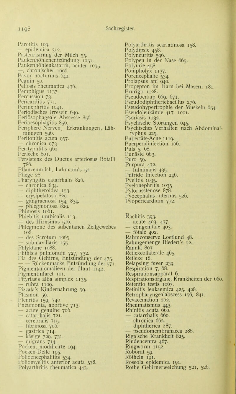 Parotitis lOQ. — epidemica 312. Pasteurisirung der Milch 55. Paukenhöhlenentzündung 1051. Paukenhöhlenkatarrh, acuter 1095. —, chronischer logö. Pavor nocturnus 642. Pegnin 50. Peliosis rheumatica 436. Pemphigus 1137. Percussion 73. Pericarditis 771. Perinephritis 1041. Periodisches Irresein 649. Periösophageale Abscesse 856. Perioesophagitis 856. Periphere Nerven, Erkrankungen, Läh- mungen 596. Peritonitis acuta 957. — chronica 973. Perityphlitis 962. Perleche 801. Persistenz des Ductus arteriosus Botalli 786. Pflanzenmilch, Lahmann's 52. Pflege 28. Pharyngitis catarrhalis 826. — chronica 834. — diphtheroidea 153. — erysipelatosa 829. — gangraenosa 154, 834. — phlegmonosa 829. Phimosis lobi. Phlebitis umbicalis 113. — des Hirnsinus 516. Phlegmone des subcutanen Zellgewebes 108. — des Scrotum 1065. — submaxillaris 155. Phlyktäne 1088. Phthisis pulmonum 727, 732. Pia des Gehirns, Entzündung der 475. — — Rückenmarks, Entzündung der 571. Pigmentanomalieen der Haut 1142. Pigmentinfarct 101. Pityriasis alba simplex 1135. — rubra 1109. Pizzala's Kindernahrung 5g. Plasmon 59. Pleuritis 159, 740. Pneumonia, abortive 713, — acute genuine 706. — catarrhalis 721. — cerebralis 715. — fibrinosa 70Ö. — gastrica 714. — käsige 729, 731. — migrans 714. Pocken, modificirte 194. Flocken-Delle 195. Polioencephalitits 534. Poliomyelitis anterior acuta 578. Polyarthritis scarlatinosa 15S. Polydipsie 458. Polyneuritis 596. Polypen in der Nase 665 Polyurie 458. Pompholyx 1137. Porencephalie 534. l^rolapsus ani 940. Propepton im Harn bei Masern 181. Prurigo 1128. Pseudocroup 669. 671. Pseudodiphtheriebacillus 276. Pseudohypertrophie der Muskeln 654. Pseudoleukämie 417. 1001. Psoriasis 1132. Psychische Störungen 645. Psychisches Verhalten nach Abdominal- typhus 225. Pubertäts-Acne 1119. Puerperalinfection 106. Puls 5. 68. Punäsie 663. Puro 59. Purpiu'a 432. — tulminans 435. Putride Infection 246. Pyelitis 1035. Pyelonephritis 1035 Pylorusstenose 878. Pyocephalus internus 526. Pyopericardium 772. Rachitis 393. — acute 403, 437. — congenitale 403. — fötale 402. Rahmeonserve Loeflund 48. Rahmgemenge Biedert's 52. Ranula 803. Reflexcollaterale 465. Reflexe 18. Relapsing fever 239. Respiration 7, 68. Respirationsapparat 6. Respirationsorgane, Krankheiten der 660. Retentio testis 1067. Retinitis leukaemica 425. 428. Retropharyngealabscess 156, 841. Revaccination 202. Rheumatismus 443. Rhinitis acuta 660. — catarrhalis 660. — chronica 662. — diphtherica 287. — pseudomembranacea 288. Riga'sche Krankheit 825. Rindencentra 467. Ringworm 1152. Roborat 59. Röthein 191. Roseola epidemica 191.