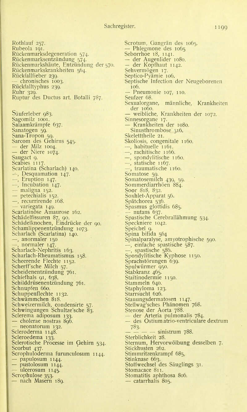 Rothlauf 257. Rubeola 191. Rückenmarksdegeneration 574. Rückenniarksentzündung 574. Rückenmarkshäute, Entzündung der 570. Rückenmarkskrankheiten 564. Rückfallfieber 23g. — chronisches 1003. Rückfalltyphus 239. Ruhr 329. Ruptur des Ductus art. Botalli 7S7. Säuferleber 983. Sagomilz 1001. Salaamkrämpfe 637. Sanatogen 59. Sana-Tropon 59. Sarcom des Gehirns 545. — der Milz 1004. — der Niere 1074. Saugact g. Scabies 1117. Scarlatina (Scharlach) 140. —, Desquamation 147. —, Eruption 147. —, Incubation 147. — maligna 152. — petechialis 152. —, recurrirende 168. — variegata 149. Scarlatinöse Amaurose 162. Schädelfissuren 87, 90. Schädelknochen, Eindrücke der 90. Schamlippenentzündung 1073. Scharlach (Scarlatina) 140. —, anormaler 150 —, normaler 147. Scharlach-Nephritis 163. Scharlach-Rheumatismus 158. Scheerende Flechte 1152. Scherff'sche Milch 57. Scheidenentzündung 761. Schiefhals 91, 638, Schilddrüsenentzündung 761. Schnupfen 660. Schuppenflechte 1132. Schwämmchen 81S. Schweizermilch, condensirte 57. Schwingungen Schultze'sche 83. Sclerema adiposum 133. — cholerae nostras 896. — neonatorum 132. Scleroderma 1148. Scleroedema 133. Sclerotische Processe im Gehirn 534. Scorbut 437. Scrophuloderma furunculosum 1144. — papulosum 1144. — pustolosum 1144. — ulcerosum 1145. Scrophulose 353. — nach Masern 189. Scrotum, Gangrän des 1065. — Phlegmone des 1065 Seborrhoe 18, 1141. — der Augenlider 1080. — der Kopfhaut 1142. Sehvermögen 17. Septico-Pyämie 106. Septische Infection der Neugeborenen 106. — Pneumonie 107, 110. Seufzer 68. Sexualorgane, männliche, Krankheiten der 1060. — weibliche, Krankheiten der 1072. Sinnesorgane 17. — Krankheiten der 1080. Sinusthrombose 516. Skeletttheile 21. Skoliosis, congenitale 1160. —, habituelle 1161. —, rachitische 1166. —, spondvlitische 1160. —, statische 1167. —, traumatische 1160. Somatose 59. Somatosemilch 439, 5g. Sommerdiarrhöen 884. Soor 818, 832. Soxhlet-Apparat 56. Spätchorea 536. Spasmus glottidis 685. — nutans 637. Spastische Cerebrallähmung 534. Speckniere 1042. Speichel 9. Spina bifida 564 Spinalparalyse, amyotrophische 590. —, einfache spastische 587. —, spastische 586. Spondylitische Kyphose 1150. Sprachstörungen 639. Spulwürmer 950. Stabkranz 465. Stai'tinodermie 1150. Stammeln 640. Staphyloma 123. Starrsucht 626. Stauungsdermatosen 1147. Stellwag'sches Phänomen 768. Stenose der Aorta 7S8. — der Arteria pulmonalis 784. — des Ostiumatrio-ventriculare dextrum 783- smistrum 788. Sterblichkeit 28. Sternum, Hervorwölbung desselben 7. Stickhusten 262. Stimmritzenkrampf 685, Stinknase 663. Stoffwechsel des Säuglings 31. Stomacace Si 1. Stomatitis aphthosa 806. — catarrhalis 805.