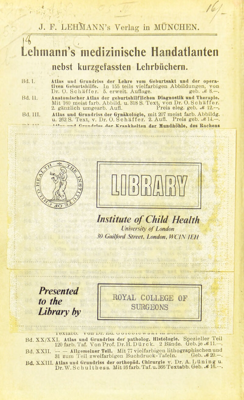 Lehniann's medizinische Handatlanten nebst kurzgefassten Lehrbüchern. Bd. I. Atlas und Grundriss der Lehre vom Geburtsakt und der opera- tiven (JuiiuriHliUfe. In 155 teils vielfarbigen Abbildungen, von Dr. O. Sc Ii Uff er. 5. erweit. Auflage. geb. M 8.—. Bd. 11. Anatomischer Atlas der geburtshilflichen Diagnostik und Therapie. Mit 160 meist färb. Abbild, u. 318 8. Text, von Dr. O.ScbUffer. 2. gUnzlich umgearb. Auü. Preis eleg. geb. M 12.--. Bd. III. Allan und Grundriss der Gynäkologie, mit 207 meist färb. Abbildg. u. 262 S. Text, v. Dr. O. SchUffer. 2. Aufl. Preis geb. Jt 14.—. —,i o_..„,i„i0(1 aar Krankhaltan der Mundhöhle, des Bachens Institute of Child Health University of London 30 Guilford Street, London, WC1N 1EH ROYAL COLLEGE OF SURGEONS 1 eXljUUU. V DU Ul. 12JU. uu1oi_>iu,to^» -~ - - Bd XX/XXI. Atlas und Grundriss der patholog. Histologie. Spezieller Teil 120 färb. Taf. Von Prof. Dr.H. DUrck. 2 Bände. Geb. je M11.—. Bd. XXII. Allgemeiner Teil. Mit 77 violfarbigen lithographischen und 31 zum Teil zweifarbigen Buchdruck-Tafeln. Geb. M 20.—. Bd. XXIII. Atlas und Grundriss der Orthopäd. Chirurgie v. Dr. A. LUning u. Dr. W. S c h u 11 h e s s. Mit 16färb. Taf. u.366 Textabb. Geb. M 16.-. Presented to the Library by