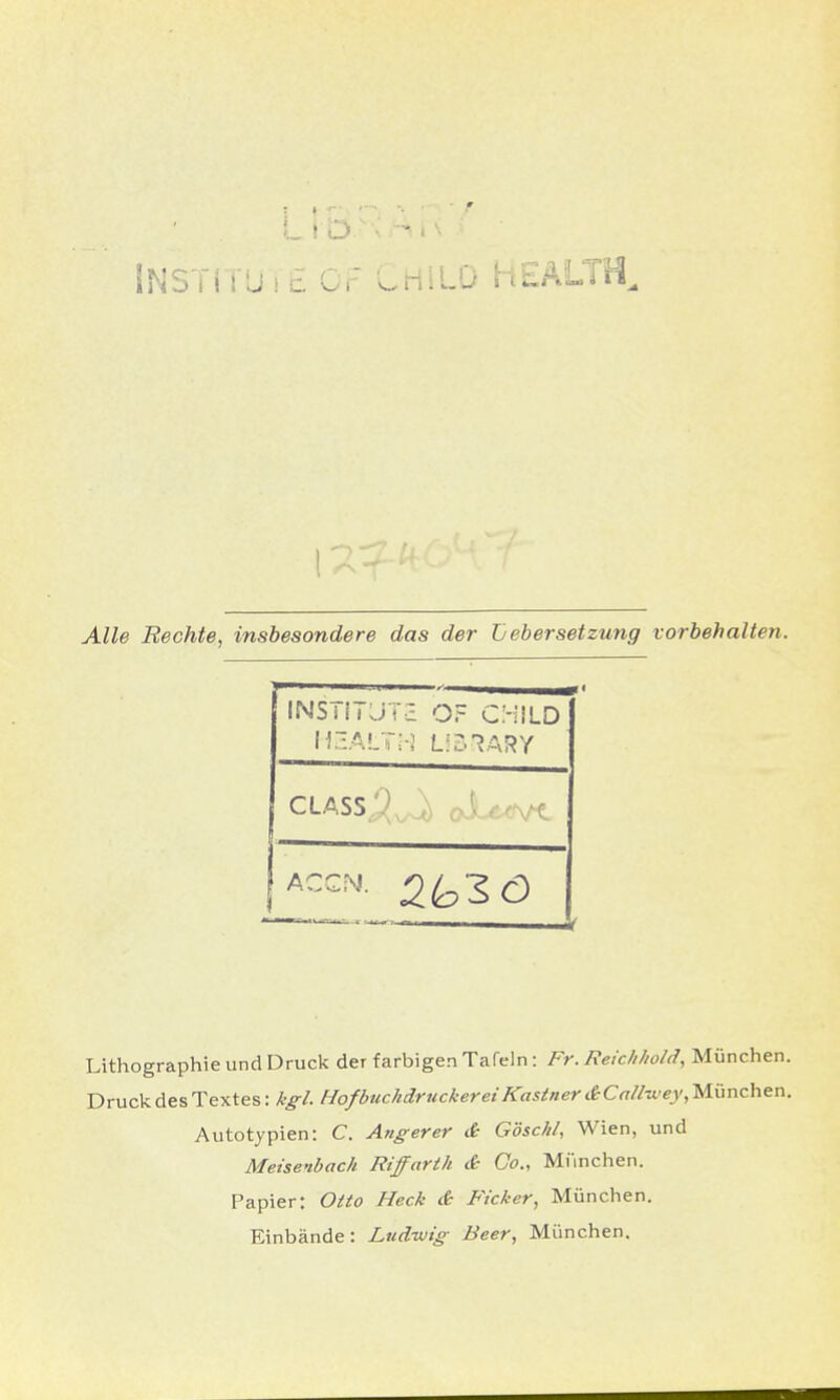 Alle Rechte, insbesondere das der Lebersetzung vorbehalten. Lithographie und Druck der farbigen Tafeln: Fr. Reichhold, München. Druck des Textes: kgl. Hof buchdruckerei Kastner dCallwey, München. Autotypien: C. Angerer & G'öschl, Wien, und Meisenback Riffarth & Co., München. Papier: Otto Heck & Ficker, München. Einbände: Ludwig Beer, München. INS ä! i JTS OF C'-HLD H3AL7H LIBRARY CLASSj^ oJU^.