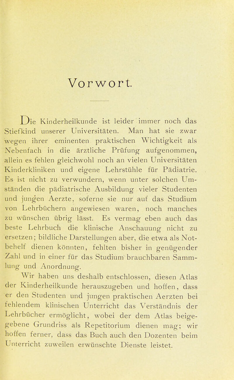 Vorwort. D ie Kinderheilkunde ist leider immer noch das Stiefkind unserer Universitäten. Man hat sie zwar wegen ihrer eminenten praktischen Wichtigkeit als Nebenfach in die ärztliche Prüfung aufgenommen, allein es fehlen gleichwohl noch an vielen Universitäten Kinderkliniken und eigene Lehrstühle für Pädiatrie. Es ist nicht zu verwundern, wenn unter solchen Um- ständen die pädiatrische Ausbildung vieler Studenten und jungen Aerzte, soferne sie nur auf das Studium von Lehrbüchern angewiesen waren, noch manches zu wünschen übrig lässt. Es vermag eben auch das beste Lehrbuch die klinische Anschauung nicht zu ersetzen; bildliche Darstellungen aber, die etwa als Not- behelf dienen könnten, fehlten bisher in Pfenüp-ender Zahl und in einer für das Studium brauchbaren Samm- lung und Anordnung. Wir haben uns deshalb entschlossen, diesen Atlas der Kinderheilkunde herauszugeben und hoffen, dass er den Studenten und jungen praktischen Aerzten bei fehlendem klinischen Unterricht das Verständnis der Lehrbücher ermöglicht, wobei der dem Atlas beige- gebene Grundriss als Repetitorium dienen mag; wir hoffen ferner, dass das Buch auch den Dozenten beim Unterricht zuweilen erwünschte Dienste leistet.