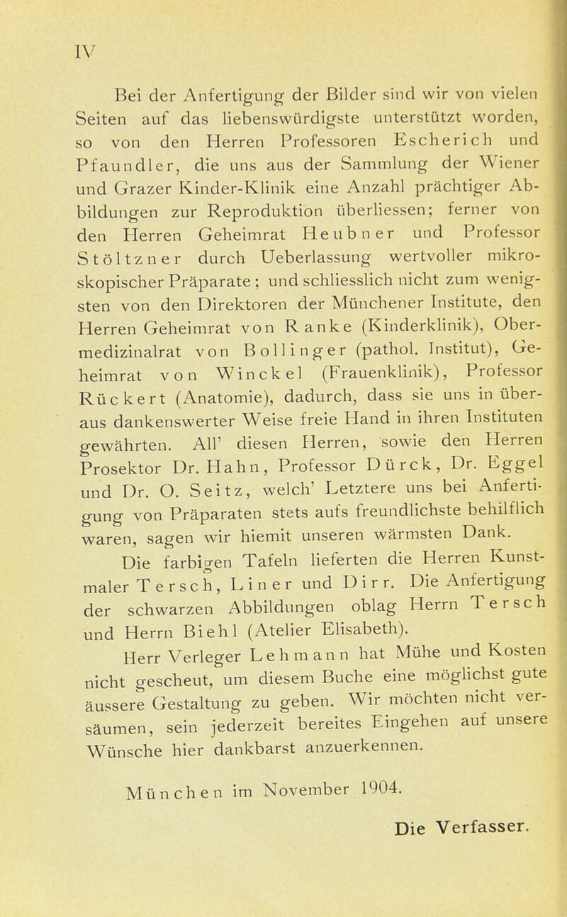 Bei der Anfertigung der Bilder sind wir von vielen Seiten auf das liebenswürdigste unterstützt worden, so von den Herren Professoren Escherich und Pfaundler, die uns aus der Sammlung der Wiener und Grazer Kinder-Klinik eine Anzahl prächtiger Ab- bildungen zur Reproduktion überliessen; ferner von den Herren Geheimrat Heubner und Professor Stöltzner durch Ueberlassung wertvoller mikro- skopischer Präparate ; und schliesslich nicht zum wenig- sten von den Direktoren der Münchener Institute, den Herren Geheimrat von Ranke (Kinderklinik), Ober- medizinalrat von Bollinger (pathol. Institut), Ge- heimrat von Winckel (Frauenklinik), Professor Rücke rt (Anatomie), dadurch, dass sie uns in über- aus dankenswerter Weise freie Hand in ihren Instituten gewährten. All' diesen Herren, sowie den Herren Prosektor Dr. Hahn, Professor Dürck, Dr. Eggel und Dr. O. Seitz, welch' Letztere uns bei Anferti- gung von Präparaten stets aufs freundlichste behilflich waren, sagen wir hiemit unseren wärmsten Dank. Die farbigen Tafeln lieferten die Herren Kunst- maler Tersch, Liner und Dirr. Die Anfertigung der schwarzen Abbildungen oblag Herrn Tersch und Herrn Biehl (Atelier Elisabeth). Herr Verleger Lehmann hat Mühe und Kosten nicht gescheut, um diesem Buche eine möglichst gute äussere Gestaltung zu geben. Wir möchten nicht ver- säumen, sein jederzeit bereites Eingehen auf unsere Wünsche hier dankbarst anzuerkennen. München im November 1904. Die Verfasser.