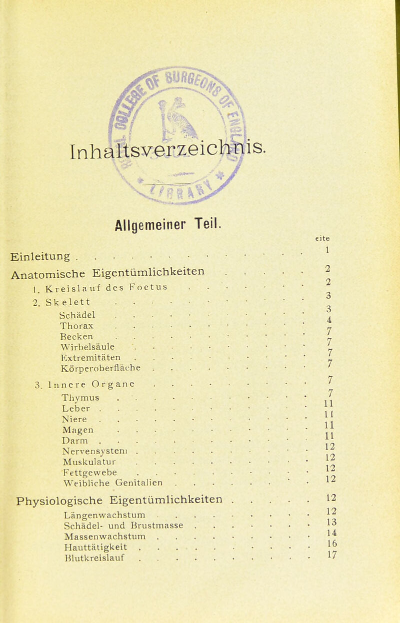 Inhaltsverzeichnis. Allgemeiner Teil. e)te Einleitung 1 Anatomische Eigentümlichkeiten 2 1. Kreislauf des Foctus . 2. Skelett 3 Schädel Thorax • _ Recken • ' Wirbelsäule '. '„ Extremitäten • L Körperobernäche ' 7 3. Innere Organe ' 7 Thymus . ■ ' Leber Ii Niere 1 Magen Darm 19 Nervensystem . . . ' Muskulatur Fettgewebe Weibliche Genitalien • . \£ Physiologische Eigentümlichkeiten ..... 12 i n Längenwachstum 1 Schädel- und Brustmasse ^ Massenwachstum ^ Hauttätigkeit Blutkreislauf l'