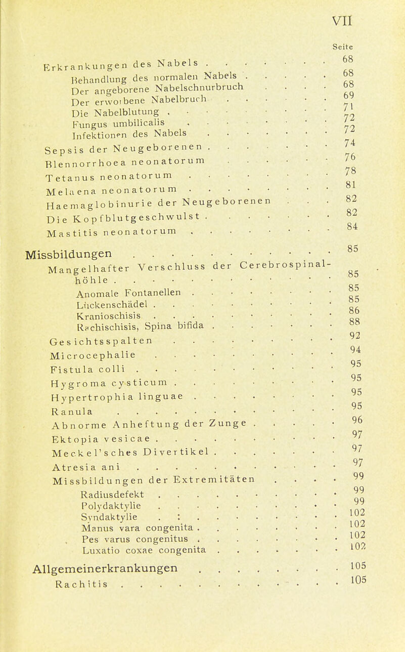Seite Erkrankungen des Nabels ' ' H Behandlung des normalen Nabels b» Der angeborene Nabelschnurbruch . . . . oö Der erwoibene Nabelbruch ... ' ' 71 Die Nabelblutung ' Fungus umbilicalis ' hl Infektionen des Nabels ' Sepsis der Neugeborenen 74 Blennorrhoea neonatorum Tetanus neonatorum 78 Melaena neonatorum Haemaglobinurie der Neugeborenen ... 82 Die Kopfblutgeschwulst 82 84 Mastitis neonatorum Missbildungen 85 Mangelhafter Verschluss der Cerebrospinal- ^ höhle . Anomale Fontanellen ^ Lückenschädel ^ Kranioschisis R*chischisis, Spina bifida 92 Gesichtsspalten 94 Mi crocephalie 95 Fistula colli 95 Hygroma cysticum Hypertrophi a linguae 95 Ranula Abnorme Anheftung der Zunge 96 97 Ektopia vesicae • Meckel'sches Divertikel 97 97 Atresia am ' ... 99 Radiusdefekt 99 Polydaktylie 99 Syndaktylie . ; \02 Manus vara congenita Pes varus congenitus Luxatio coxae congenita Allgemeinerkrankungen 105 Rachitis 105 Missbildungen der Extremitäten