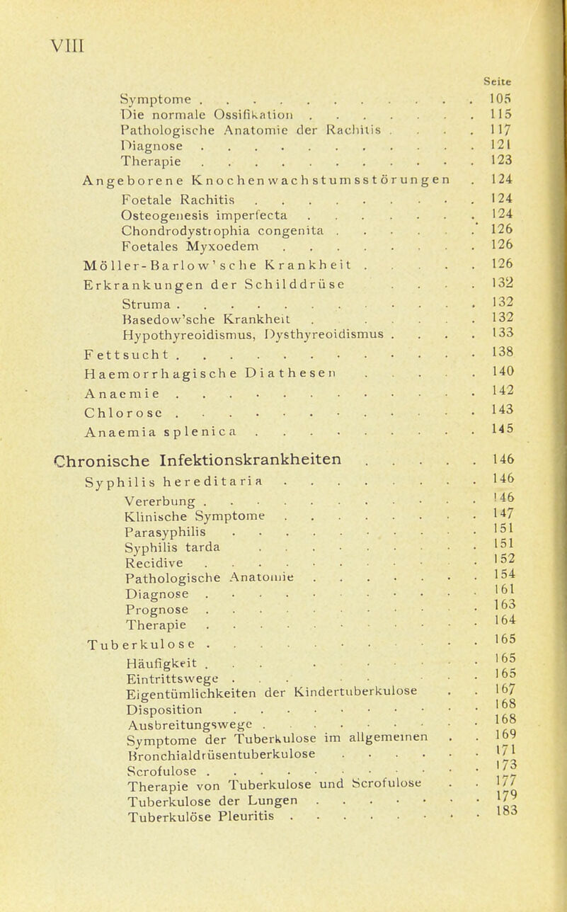 Seite Symptome 105 Die normale Ossifikation 115 Pathologische Anatomie der Kachiiis . .117 Diagnose 121 Therapie . 123 Angeborene Knochenwachstumsstörungen . 124 Foetale Rachitis 124 Osteogenesis imperfecta 124 Chondrodystiophia congenita 126 Foetales Myxoedem 126 Möller-Barlow'sc he Krankheit 126 Erkrankungen der Schilddrüse .... 132 Struma 132 Kasedow'sche Krankheu 132 Hypothyreoidismus, Dysthyreoidismus . . . .133 Fettsucht 138 Haemorrhagische Diathesen 140 Anaemie 142 Chlorose 143 Anaemiasplenica 145 Chronische Infektionskrankheiten 146 Syphilis hereditaria 146 Vererbung 146 Klinische Symptome 147 Parasyphilis • • • .151 Syphilis tarda 151 Recidive 152 Pathologische Anatomie 154 Diagnose Prognose I63 Therapie 164 Tuberkulose 165 Häufigkeit ... . Jjjj Eintrittsvvege ... . • j6? Eigentümlichkeiten der Kindertuberkulose . .167 Disposition |£8 Ausbreitungswege . Symptome der Tuberkulose im allgemeinen . . IM Hronchialdrüsentuberkulose 17* Scrofulose \'J* Therapie von Tuberkulose und Scrofulose . . 1/7 Tuberkulose der Lungen J7? Tuberkulöse Pleuritis lb6