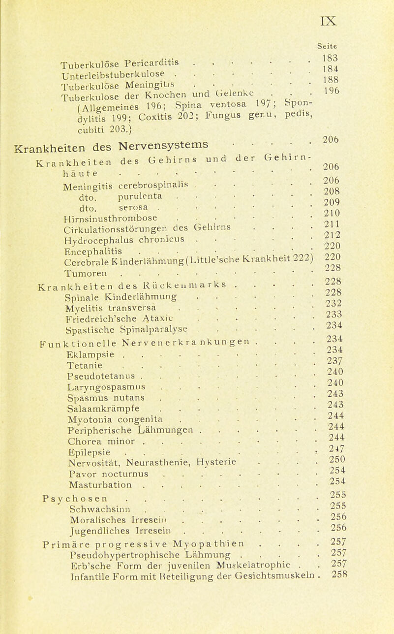 Seite Tuberkulöse Pericarditis . j83 Unterleibstuberkulose Tuberkulöse Meningitis -   iqa Tuberkulose der Knochen und belenke , . . (Allgemeines 196; Spina ventosa 19/; Spon- dylitis 199; Coxitis 202; Fungus ger.u, pedis, cubiti 203.) Krankheiten des Nervensystems 206 Krankheiten des Gehirns und der Gehirn- ^ häute . • • • Meningitis cerebrospinalis ....... dto. purulcnta ^ dto. serosa Hirnsinusthrombose Cirkulationsstörungen des Gehirns . . . ' i\i Hydrocephalus chronicus ... ■ ■ ■ 1 Encephalitis . • Cerebrale Kinderlähmung(Little'sche Krankheit 222) Tumoren Krankheiten des Rückenmarks 228 Spinale Kinderlähmung Myelitis transversa J* Friedrcich'sche Ataxie ' ' iti Spastische Spinalparalyse 234 Funktionelle Nervenerkrankungen . . . . 234 Eklampsie 26* Tetanie f*f, Pseudotetanus . . . Laryngospasmus • ~4^ Spasmus nutans ~ 4]r Salaamkrämpfe * Myotonia congenita • • 244 Peripherische Lähmungen 244 Chorea minor 244 Epilepsie » **' Nervosität, Neurasthenie, Hysterie .... 250 Pavor nocturnus 254 Masturbation 254 Psychosen 255 Schwachsinn . . 255 Moralisches Irresein 256 Jugendliches Irresein 256 Primäre progressive Myopathien . . . . 257 Pseudohypertrophische Lähmung 257 Erb'sche Form der juvenilen Muskelatrophie . . 257 Infantile Form mit Beteiligung der Gesichtsmuskeln . 258