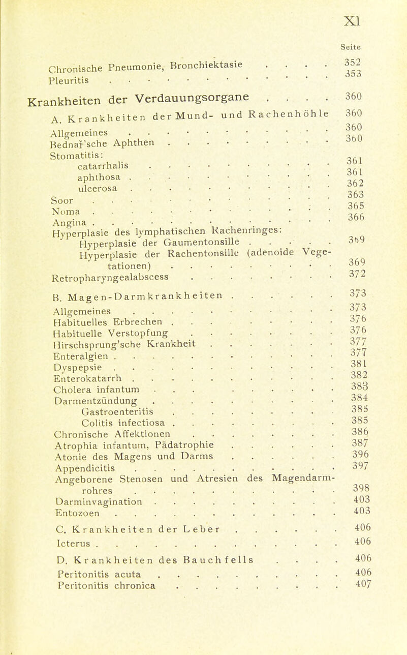 Seite Chronische Pneumonie, Bronchiektasie . . . . 352 Pleuritis Krankheiten der Verdauungsorgane .... 360 A Krankheiten der Mund- und Rachenhöhle 360 * ... 360 Allgemeines : Bednarsche Aphthen • Stomatitis: , catarrhalis aphthosa . . . • • • • • • • ulcerosa • ■. • ■ o 363 Sr  ' ' ■ ' • 365 *om.a ' •  ' . . 366 Angina Hyperplasie des lymphatischen Kachennnges: Hyperplasie der Gaumentonsille 3b9 Hyperplasie der Rachentonsilk- (adenoide Vege- tationen) • 36^ Retropharyngealabscess 372 H. Magen-Darmkrankheiten 373 Allgemeines 37_3 Habituelles Erbrechen 3/° Habituelle Verstopfung 376 Hirschsprung'sche Krankheit 377 Enteralgien 377 Dyspepsie 001 Enterokatarrh 382 Cholera infantum ... ...... 38o Darmentzündung 384 Gastroenteritis 38^ Colitis infectiosa 38° Chronische Affektionen 3&6 Atrophia infantum, Pädatrophie 3§7 Atonie des Magens und Darms 396 Appendicitis 3^7 Angeborene Stenosen und Atresien des Magendarm- rohres • • 3^8 Darminvagination 403 Entozoen 403 C. Krankheiten der Leber 406 Icterus 406 D. Krankheiten des Bauchfells .... 406 Peritonitis acuta 406 Peritonitis chronica 407