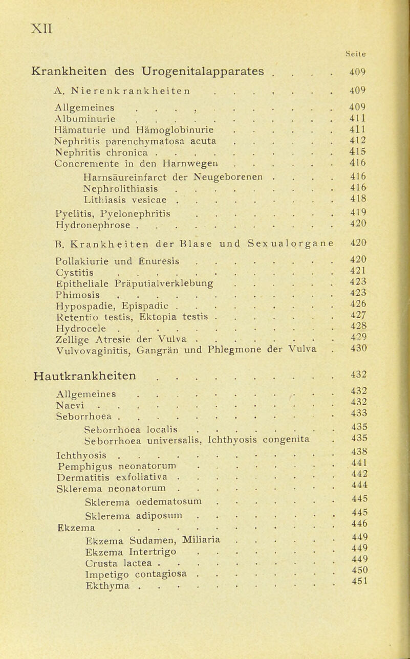 Seite Krankheiten des Urogenitalapparates .... 409 A. Nierenkrankheiten ....... 409 Allgemeines , 409 Albuminurie 411 Hämaturie und Hämoglobinurie 411 Nephritis parenchymatosa acuta 412 Nephritis chronica 415 Concremente in den Harnwegen 416 Harnsäureinfarct der Neugeborenen .... 416 Nephrolithiasis 416 Lithiasis vesicae 418 Pyelitis, Pyelonephritis 419 Hydronephrose 420 R. Krankheiten der Blase und Sexualorgane 420 Pollakiurie und Enuresis 420 Cystitis 421 Epitheliale Präputialverklebung 423 Phimosis 423 Hypospadie, Epispadie 426 Retentio testis, Ektopia testis 427 Hydrocele 428 Zellige Atresie der Vulva 429 Vulvovaginitis, Gangrän und Phlegmone der Vulva . 430 Hautkrankheiten 432 Allgemeines ,• 432 Naevi • • • : 432 Seborrhoea 433 Seborrhoea localis 435 Seborrhoea universalis, Ichthyosis congenita . 435 Ichthyosis 438 Pemphigus neonatorum 441 Dermatitis exfoliativa 442 Sklerema neonatorum • • 444 Sklerema oedematosum 445 Sklerema adiposum 445 Ekzema . . . 446 Ekzema Sudamen, Miliaria 449 Ekzema Intertrigo 449 Crusta lactea 44^ Impetigo contagiosa 45° Ekthyma . 451