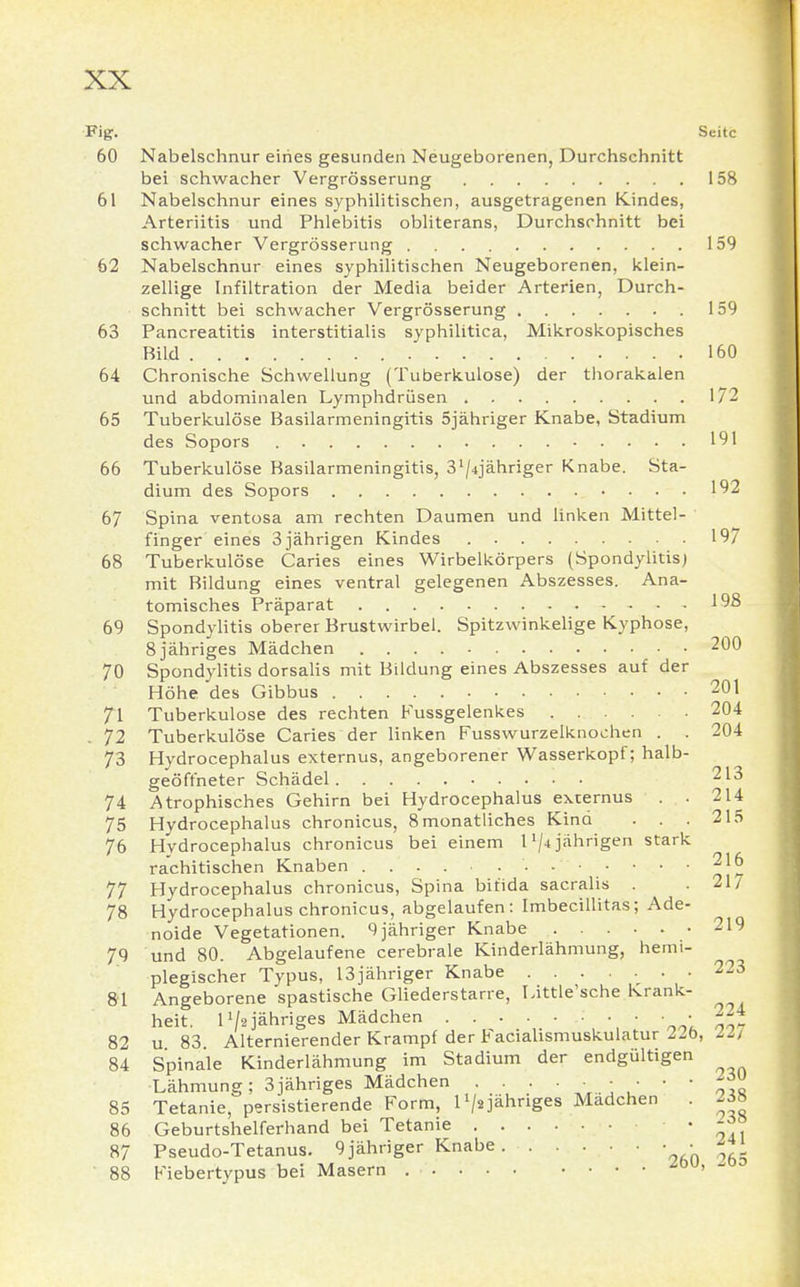 Fig. Seite 60 Nabelschnur eines gesunden Neugeborenen, Durchschnitt bei schwacher Vergrösserung 158 61 Nabelschnur eines syphilitischen, ausgetragenen Kindes, Arteriitis und Phlebitis obliterans, Durchschnitt bei schwacher Vergrösserung 159 62 Nabelschnur eines syphilitischen Neugeborenen, klein- zellige Infiltration der Media beider Arterien, Durch- schnitt bei schwacher Vergrösserung 159 63 Pancreatitis interstitialis syphilitica, Mikroskopisches Bild 160 64 Chronische Schwellung (Tuberkulose) der thorakalen und abdominalen Lymphdrüsen 172 65 Tuberkulöse Basilarmeningitis 5jähriger Knabe, Stadium des Sopors 191 66 Tuberkulöse Basilarmeningitis, 3'/jähriger Knabe. Sta- dium des Sopors 192 67 Spina ventosa am rechten Daumen und linken Mittel- finger eines 3 jährigen Kindes 197 68 Tuberkulöse Caries eines Wirbelkörpers (Spondylitis) mit Bildung eines ventral gelegenen Abszesses. Ana- tomisches Präparat 198 69 Spondylitis oberer Brustwirbel. Spitzwinkelige Kyphose, 8 jähriges Mädchen 200 70 Spondylitis dorsalis mit Bildung eines Abszesses auf der Höhe des Gibbus 201 71 Tuberkulose des rechten Fussgelenkes 204 . 72 Tuberkulöse Caries der linken Fusswurzelknochen . . 204 73 Hydrocephalus externus, angeborener Wasserkopf; halb- geöffneter Schädel 213 74 Atrophisches Gehirn bei Hydrocephalus externus . 214 75 Hydrocephalus chronicus, 8 monatliches Kind . . . 215 76 Hydrocephalus chronicus bei einem 1'/-t jährigen stark rachitischen Knaben 216 77 Hydrocephalus chronicus, Spina bifida sacralis . . 217 78 Hydrocephalus chronicus, abgelaufen: Imbecillitas; Ade- noide Vegetationen. 9 jähriger Knabe 219 79 und 80. Abgelaufene cerebrale Kinderlähmung, hemi- plegischer Typus, 13jähriger Knabe 223 81 Angeborene spastische Gliederstarre, Little'sche Krank- heit. H/2 jähriges Mädchen • • • -24 82 u 83 Alternierender Krampf der Facialismuskulatur 22b, Iii 84 Spinale Kinderlähmung im Stadium der endgültigen Lähmung; 3jähriges Mädchen 85 Tetanie, persistierende Form, l1/* jähriges Madchen . 238 86 Geburtshelferhand bei Tetanie '041 87 Pseudo-Tetanus. 9 jähriger Knabe • * 88 Fiebertypus bei Masern zw> 