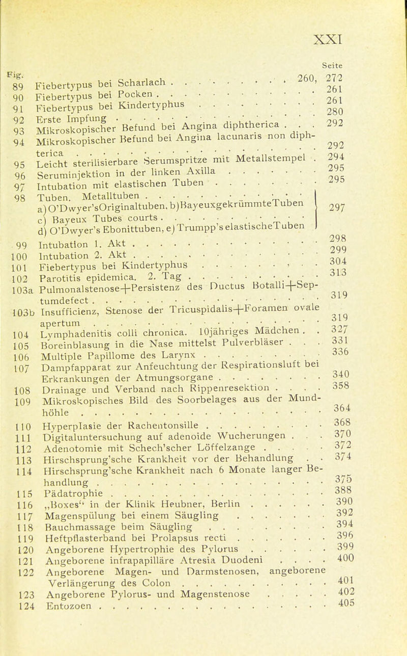 Seite F89 Fiebertypus bei Scharlach . . • 260, 272 90 Fiebertypus bei Pocken - 91 Fiebertypus bei Kindertyphus ^ 5 Befund'bei Angina diphtherica ! . . 292 94 Mikroskopischer Befund bei Angina lacunaris non diph- ^ 95 Sicht sterilisierbare Serumspritze mit Metallstempel . 294 96 Seruminjektion in der linken Axilla ™> 97 Intubation mit elastischen Tuben 98 Tuben. Metalltuben • • • • • • I a)0'Dwyer'sOriginaltuben.b)BayeuxgekrummteTuben ^ c) Bayeux Tubes courts . ••••••••• A\ O'Dwyer's Ebonittuben, ejTrumpp'selastischeTuben I 99 Intubation 1. Akt 100 Intubation 2. Akt 101 Fiebertypus bei Kindertyphus » • • ™* 102 Parotitis epidemica. 2. Tag . • • • • 103a Pulmonalstenose+Persistenz des Ductus Botalli+bep- tumdefect • • • • ■ • 103b Insufficienz, Stenose der Tricuspidalis+Foramen ovale apertum • • ■  ' 104 Lymphadenitis colli chronica. lOjähriges Madchen . . 6ZJ 105 Boreinblasung in die Nase mittelst Pulverbläser . . . 331 106 Multiple Papillome des Larynx .336 107 Dampfapparat zur Anfeuchtung der Respirationsluft bei Erkrankungen der Atmungsorgane 340 108 Drainage und Verband nach Rippenresektion .... 358 109 Mikroskopisches Bild des Soorbelages aus der Mund- höhle 364 110 Hyperplasie der Rachentonsille 368 111 Digitaluntersuchung auf adenoide Wucherungen . . . 370 112 Adenotomie mit Schech'scher Löffelzange 372 113 Hirschsprung'sche Krankheit vor der Behandlung . . 374 114 Hirschsprung'sche Krankheit nach 6 Monate langer Be- handlung 375 115 Pädatrophie 388 116 ,,Boxes'1 in der Klinik Heubner, Berlin 390 117 Magenspülung bei einem Säugling 392 118 Bauchmassage beim Säugling 394 119 Heftpflasterband bei Prolapsus recti 396 120 Angeborene Hypertrophie des Pylorus 399 121 Angeborene infrapapilläre Atresia Duodeni .... 400 122 Angeborene Magen- und Darmstenosen, angeborene Verlängerung des Colon 401 123 Angeborene Pylorus- und Magenstenose 402 124 Entozoen 405