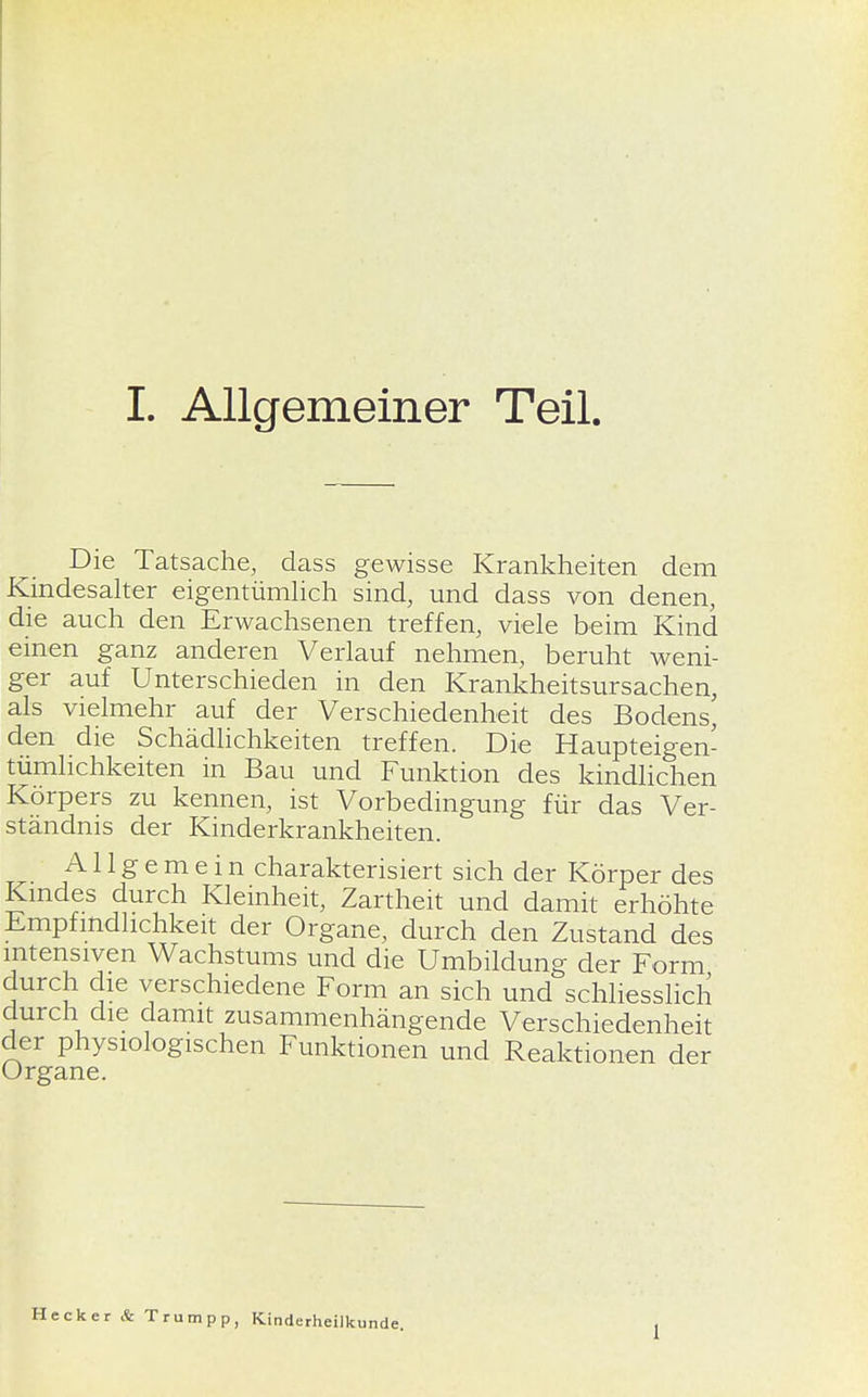 Die Tatsache, dass gewisse Krankheiten dem Kindesalter eigentümlich sind, und dass von denen, die auch den Erwachsenen treffen, viele beim Kind einen ganz anderen Verlauf nehmen, beruht weni- ger auf Unterschieden in den Krankheitsursachen, als vielmehr auf der Verschiedenheit des Bodens, den die Schädlichkeiten treffen. Die Haupteigen- tümlichkeiten in Bau und Funktion des kindlichen Körpers zu kennen, ist Vorbedingung für das Ver- ständnis der Kinderkrankheiten. Allgemein charakterisiert sich der Körper des Kindes durch Kleinheit, Zartheit und damit erhöhte Empfindlichkeit der Organe, durch den Zustand des intensiven Wachstums und die Umbildung der Form durch die verschiedene Form an sich und schliesslich durch die damit zusammenhängende Verschiedenheit der physiologischen Funktionen und Reaktionen der ecker & Trumpp, Kinderheilkunde. 1