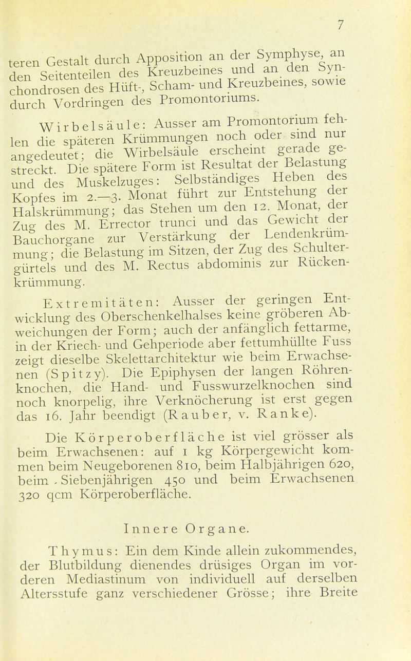 teren Gestalt durch Apposition an der Symphyse an den Setanteilen des Kreuzbeines und an den Syn- cSn des Hüft-, Scham- und Kreuzbeines, sowie durch Vordringen des Promontoriums. Wirbelsäule: Ausser am Promontorium feh- len die späteren Krümmungen noch oder sind nur angedeutet- die Wirbelsäule erscheint gerade ge- streckt Die spätere Form ist Resultat der Belastung und des Muskelzuges: Selbständiges Heben des Kopfes im 2.-3. Monat führt zur Entstehung der Halskrümmung; das Stehen um den 12 Monat der Zu°- des M Errector trunci und das Gewicht der Bauchorgane zur Verstärkung der Lendenkrum- mung; die Belastung im Sitzen, der Zug des Schulter- gürtels und des M. Rectus abdomims zur Rucken- krümmung. Extremitäten: Ausser der geringen Ent- wicklung des Oberschenkelhalses keine gröberen Ab- weichungen der Form; auch der anfänglich fettarme, in der Kriech- und Gehperiode aber fettumhüllte Fuss zeigt dieselbe Skelettarchitektur wie beim Erwachse- nen (Spitzy). Die Epiphysen der langen Röhren- knochen, die Hand- und Fusswurzelknochen sind noch knorpelig, ihre Verknöcherung ist erst gegen das 16. Jahr beendigt (Rauber, v. Ranke). Die Kör per ob er fläche ist viel grösser als beim Erwachsenen: auf 1 kg Körpergewicht kom- men beim Neugeborenen 810, beim Halbjährigen 620, beim - Siebenjährigen 450 und beim Erwachsenen 320 qcm Körperoberfläche. Innere Organe. Thymus: Ein dem Kinde allein zukommendes, der Blutbildung dienendes drüsiges Organ im vor- deren Mediastinum von individuell auf derselben Altersstufe ganz verschiedener Grösse; ihre Breite