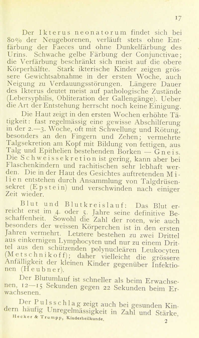 Der Ikterus neonatorum findet sich bei 80o/o der Neugeborenen, verläuft stets ohne Ent- färbung der Faeces und ohne Dunkelfärbung des Urins. Schwache gelbe Färbung der Conjunctivae; die Verfärbung beschränkt sich meist auf die obere Körperhälfte. Stark ikterische Kinder zeigen grös- sere Gewichtsabnahme in der ersten Woche, auch Neigung zu Verdauungsstörungen. Längere Dauer des Ikterus deutet meist auf pathologische Zustände (Lebersyphilis, Obliteration der Gallengänge). Ueber die Art der Entstehung herrscht noch keine Einigung. Die Haut zeigt in den ersten Wochen erhöhte Tä- tigkeit: fast regelmässig eine gewisse Abschilferung in der 2.-3. Woche, oft mit Schwellung und Rötung, besonders an den Fingern und Zehen; vermehrte Talgsekretion am Kopf mit Bildung von fettigen, aus Talg und Epithelien bestehenden Borken — Gneis. Die Schweissekretion ist gering, kann aber bei Flaschenkindern und rachitischen sehr lebhaft wer- den. Die in der Haut des Gesichtes auftretenden M i - 11 e n entstehen durch Ansammlung von Talgdrüsen- sekret (Epstein) und verschwinden nach einiger Zeit wieder. Blut und Blutkreislauf: Das Blut er- reicht erst im 4. oder 5. Jahre seine definitive Be- schaffenheit. Sowohl die Zahl der roten, wie auch besonders der weissen Körperchen ist in den ersten Jahren vermehrt. Letztere bestehen zu zwei Drittel aus einkernigen Lymphocyten und nur zu einem Drit- tel aus den schützenden polynucleären Leukocyten (a ?- rC! ni> °f1f ; daher deicht die grössere Anfälligkeit der kleinen Kinder gegenüber Infektio- nen (Heubner). Der Blutumlauf ist schneller als beim Erwachse- nen 12—15 Sekunden gegen 22 Sekunden beim Er- wachsenen. a Iler lU ttS ° h l\a g ZGigt auch bei gesunden Kin- dern häufig Unregelmässigkeit in Zahl und Stärke Hecker & Trumpp, Kinderheilkunde. 2