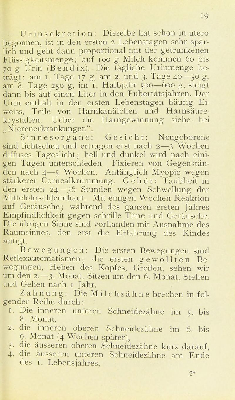 U r i n s e k r e t i o n: Dieselbe hat schon in utero begonnen, ist in den ersten 2 Lebenstagen sehr spär- lich und geht dann proportional mit der getrunkenen Flüssigkeitsmenge; auf 100 g Milch kommen 60 bis 70 g Urin (Bendix). Die tägliche Urinmenge be- trägt: am 1. Tage 17 g, am 2. und 3. Tage 40—50 g, am 8. Tage 250 g, im 1. Halbjahr 500—600 g, steigt dann bis auf einen Liter in den Pubertätsjahren. Der Urin enthält in den ersten Lebenstagen häufig Ei- weiss, Teile von Harnkanälchen und Harnsäure- krystallen. Ueber die Harngewinnung siehe bei „ N ier enerkrankungen''. Sinnesorgane: Gesicht: Neugeborene sind lichtscheu und ertragen erst nach 2—3 Wochen diffuses Tageslicht; hell und dunkel wird nach eini- gen Tagen unterschieden. Fixieren von Gegenstän- den nach 4—5 Wochen. Anfänglich Myopie wegen stärkerer Cornealkrümmung. Gehör: Taubheit in den ersten 24—36 Stunden wegen Schwellung der Mittelohrschleimhaut. Mit einigen Wochen Reaktion auf Geräusche; während des ganzen ersten Jahres Empfindlichkeit gegen schrille Töne und Geräusche. Die übrigen Sinne sind vorhanden mit Ausnahme des Raumsinnes, den erst die Erfahrung des Kindes zeitigt. Bewegungen: Die ersten Bewegungen sind Reflexautomatismen; die ersten gewollten Be- wegungen, Heben des Kopfes, Greifen, sehen wir um den 2.-3. Monat, Sitzen um den 6. Monat, Stehen und Gehen nach 1 Jahr. Zahnung: Die Milchzähne brechen in fol- gender Reihe durch: 1. Die inneren unteren Schneidezähne im 5. bis 8. Monat, 2. die inneren oberen Schneidezähne im 6. bis 9. Monat (4 Wochen später), 3. die äusseren oberen Schneidezähne kurz darauf, 4- die äusseren unteren Schneidezähne am Ende des 1. Lebensjahres, 2*