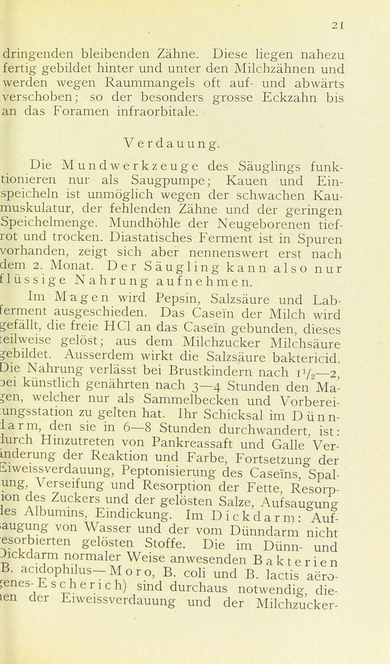 dringenden bleibenden Zähne. Diese liegen nahezu fertig gebildet hinter und unter den Milchzähnen und werden wegen Raummangels oft auf- und abwärts verschoben; so der besonders grosse Eckzahn bis an das Foramen infraorbitale. Verdauung. Die Mundwerkzeuge des Säuglings funk- tionieren nur als Saugpumpe; Kauen und Ein- speicheln ist unmöglich wegen der schwachen Kau- muskulatur, der fehlenden Zähne und der geringen Speichelmenge. Mundhöhle der Neugeborenen tief- rot und trocken. Diastatisches Ferment ist in Spuren vorhanden, zeigt sich aber nennenswert erst nach dem 2. Monat. Der Säugling kann also nur flüssige Nahrung aufnehmen. Im Magen wird Pepsin, Salzsäure und Lab- ferment ausgeschieden. Das Casein der Milch wird gefällt, die freie HCl an das Casein gebunden, dieses :eilweise gelöst; aus dem Milchzucker Milchsäure gebildet. Ausserdem wirkt die Salzsäure baktericid. Die Nahrung verlässt bei Brustkindern nach 17,-2 Dei künstlich genährten nach 3—4 Stunden den Ma- ?en, welcher nur als Sammelbecken und Vorberei- ungsstation zu gelten hat. Ihr Schicksal im D ü n n- iarm, den sie in 6—8 Stunden durchwandert, ist ■ lurch Hinzutreten von Pankreassaft und Galle Ver- änderung der Reaktion und Farbe, Fortsetzung der iiweissverdauung, Peptonisierung des Caseins, Spal- ung Verseifung und Resorption der Fette, Resorp- lon des Zuckers und der gelösten Salze, Aufsaugung les Albumins, Eindickung. Im Dickdarm- Auf- saugung von Wasser und der vom Dünndarm nicht «sorbierten gelösten Stoffe. Die im Dünn- und Jickdarm normaler Weise anwesenden Bakterien B. acidophilus-Moro, B. coli und B. lactis aero- bes-Es eher ich) sind durchaus notwendig, die- len der Eiweissverdauung und der Milchzucker-