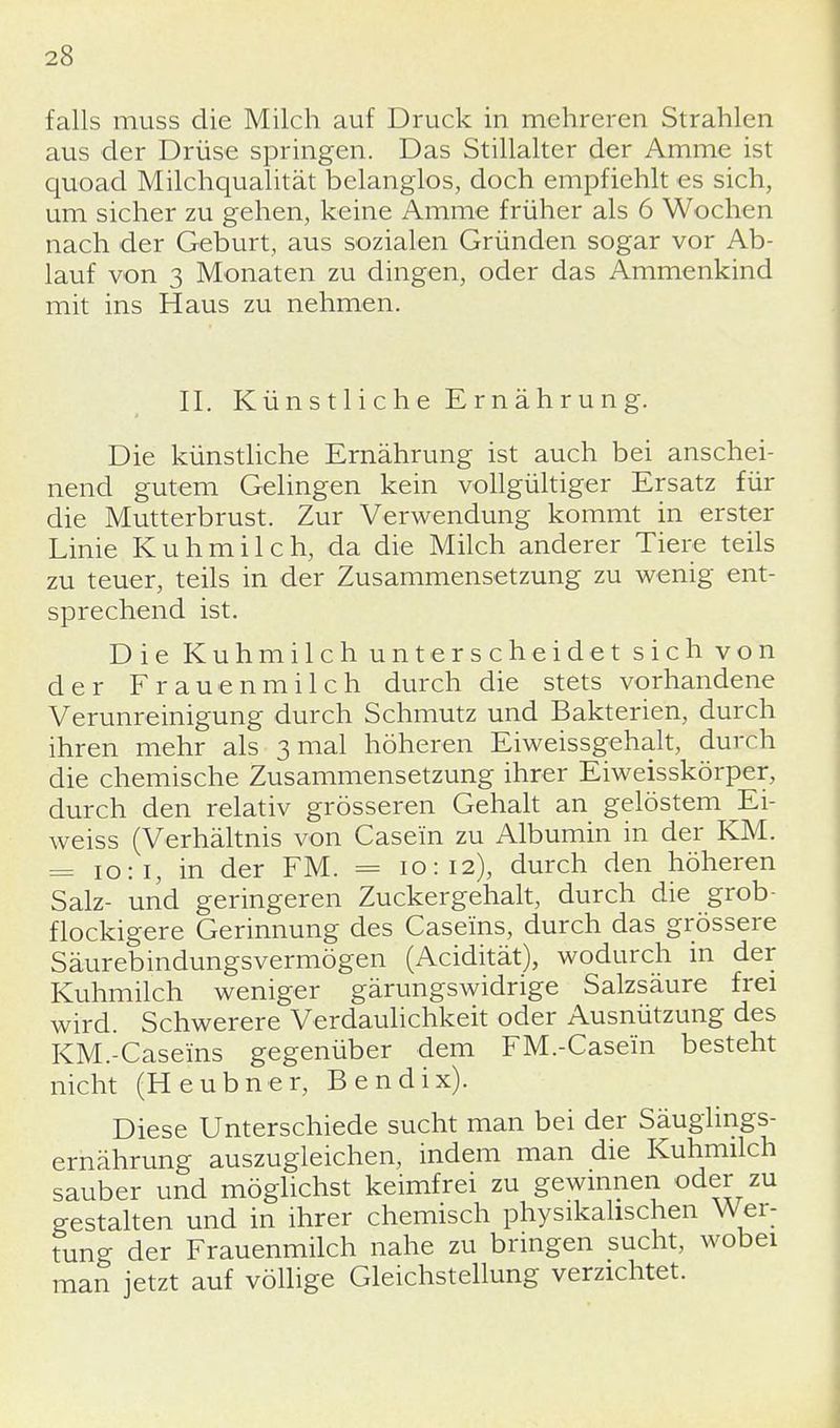 falls muss die Milch auf Druck in mehreren Strahlen aus der Drüse springen. Das Stillalter der Amme ist quoad Milchqualität belanglos, doch empfiehlt es sich, um sicher zu gehen, keine Amme früher als 6 Wochen nach der Geburt, aus sozialen Gründen sogar vor Ab- lauf von 3 Monaten zu dingen, oder das Ammenkind mit ins Haus zu nehmen. II. Künstliche Ernährung. Die künstliche Ernährung ist auch bei anschei- nend gutem Gelingen kein vollgültiger Ersatz für die Mutterbrust. Zur Verwendung kommt in erster Linie Kuhmilch, da die Milch anderer Tiere teils zu teuer, teils in der Zusammensetzung zu wenig ent- sprechend ist. Die Kuhmilch unterscheidet sich von der Frauenmilch durch die stets vorhandene Verunreinigung durch Schmutz und Bakterien, durch ihren mehr als 3 mal höheren Eiweissgehalt, durch die chemische Zusammensetzung ihrer Eiweisskörper, durch den relativ grösseren Gehalt an gelöstem Ei- weiss (Verhältnis von Case'in zu Albumin in der KM. = 10:1, in der FM. = 10:12), durch den höheren Salz- und geringeren Zuckergehalt, durch die grob- flockigere Gerinnung des Caseins, durch das grössere Säurebindungsvermögen (Acidität), wodurch in der Kuhmilch weniger gärungswidrige Salzsäure frei wird. Schwerere Verdaulichkeit oder Ausnützung des KM.-Casems gegenüber dem FM.-Casei'n besteht nicht (Heubner, Bendix). Diese Unterschiede sucht man bei der Säuglings- ernährung auszugleichen, indem man die Kuhmilch sauber und möglichst keimfrei zu gewinnen oder zu gestalten und in ihrer chemisch physikalischen Wer- tung der Frauenmilch nahe zu bringen sucht, wobei man jetzt auf völlige Gleichstellung verzichtet.