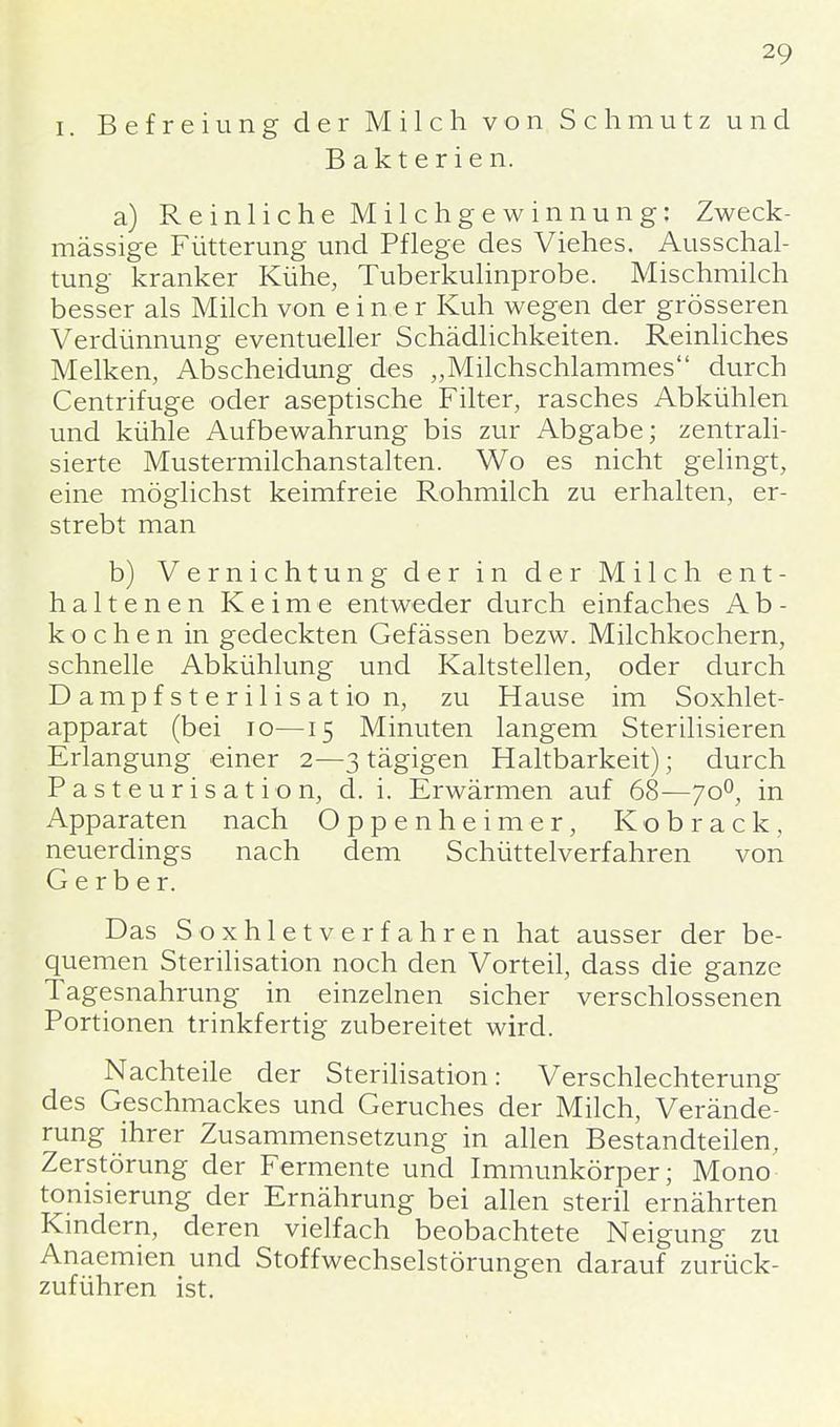 i. Befreiung der Milch von Schmutz und Bakterien. a) Reinliche Milchgewinnung: Zweck- mässige Fütterung und Pflege des Viehes. Ausschal- tung kranker Kühe, Tuberkulinprobe. Mischmilch besser als Milch von einer Kuh wegen der grösseren Verdünnung eventueller Schädlichkeiten. Reinliches Melken, Abscheidung des „Milchschlammes durch Centrifuge oder aseptische Filter, rasches Abkühlen und kühle Aufbewahrung bis zur Abgabe; zentrali- sierte Mustermilchanstalten. Wo es nicht gelingt, eine möglichst keimfreie Rohmilch zu erhalten, er- strebt man b) Vernichtung der in der Milch ent- haltenen Keime entweder durch einfaches A b - kochen in gedeckten Gefässen bezw. Milchkochern, schnelle Abkühlung und Kaltstellen, oder durch Dampfsterilisation, zu Hause im Soxhlet- apparat (bei 10—15 Minuten langem Sterilisieren Erlangung einer 2—3 tägigen Haltbarkeit); durch Pasteurisation, d. i. Erwärmen auf 68—700, in Apparaten nach Oppenheimer, Kobrack, neuerdings nach dem Schüttelverfahren von Gerber. Das Soxhletverfahren hat ausser der be- quemen Sterilisation noch den Vorteil, dass die ganze Tagesnahrung in einzelnen sicher verschlossenen Portionen trinkfertig zubereitet wird. Nachteile der Sterilisation: Verschlechterung des Geschmackes und Geruches der Milch, Verände- rung ihrer Zusammensetzung in allen Bestandteilen, Zerstörung der Fermente und Immunkörper; Mono tonisierung der Ernährung bei allen steril ernährten Kindern, deren vielfach beobachtete Neigung zu Anaemien und Stoffwechselstörungen darauf zurück- zuführen ist.