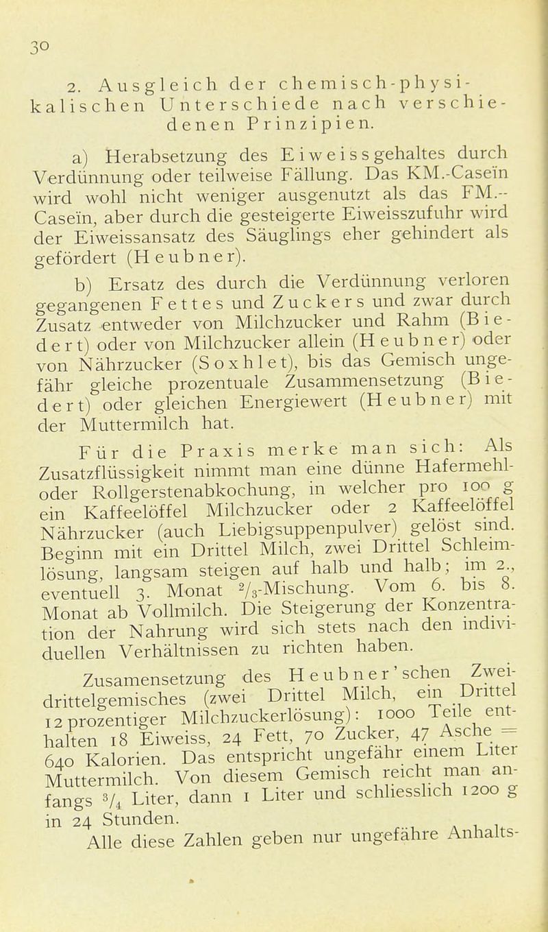 3° 2. Ausgleich der chemisch-physi- kalischen Unterschiede nach verschie- denen Prinzipien. a) Herabsetzung des E i w e i s s gehaltes durch Verdünnung oder teilweise Fällung. Das KM.-Case'in wird wohl nicht weniger ausgenutzt als das FM.~ Casein, aber durch die gesteigerte Eiweisszufuhr wird der Eiweissansatz des Säuglings eher gehindert als gefördert (Heubner). b) Ersatz des durch die Verdünnung verloren gegangenen Fettes und Zuckers und zwar durch Zusatz entweder von Milchzucker und Rahm (B i e- d e r t) oder von Milchzucker allein (Heubner) oder von Nährzucker (Soxhlet), bis das Gemisch unge- fähr gleiche prozentuale Zusammensetzung (Bie- dert) oder gleichen Energiewert (Heubner) mit der Muttermilch hat. Für die Praxis merke man sich: Als Zusatzflüssigkeit nimmt man eine dünne Hafermehl- oder Rollgerstenabkochung, in welcher pro ioo g ein Kaffeelöffel Milchzucker oder 2 Kaffeelöffel Nährzucker (auch Liebigsuppenpulver) gelost sind. Beginn mit ein Drittel Milch, zwei Drittel Schleim- lösung, langsam steigen auf halb und halb ; im 2 eventuell 3. Monat 2/3-Mischung. Vom 6. bis 8. Monat ab Vollmilch. Die Steigerung der Konzentra- tion der Nahrung wird sich stets nach den indivi- duellen Verhältnissen zu richten haben. Zusamensetzung des Heubner' sehen Zwei- drittelgemisches (zwei Drittel Milch, ein Drittel i2Prozentiger Milchzuckerlösung): 1000 Teile ent- halten 18 Eiweiss, 24 Fett, 70 Zucker, 47 Asche = 640 Kalorien. Das entspricht ungefähr einem Litei Muttermilch. Von diesem Gemisch reicht man an- fangs V4 Liter, dann 1 Liter und schliesslich 1200 g in 24 Stunden. Alle diese Zahlen geben nur ungefähre Anhalts-