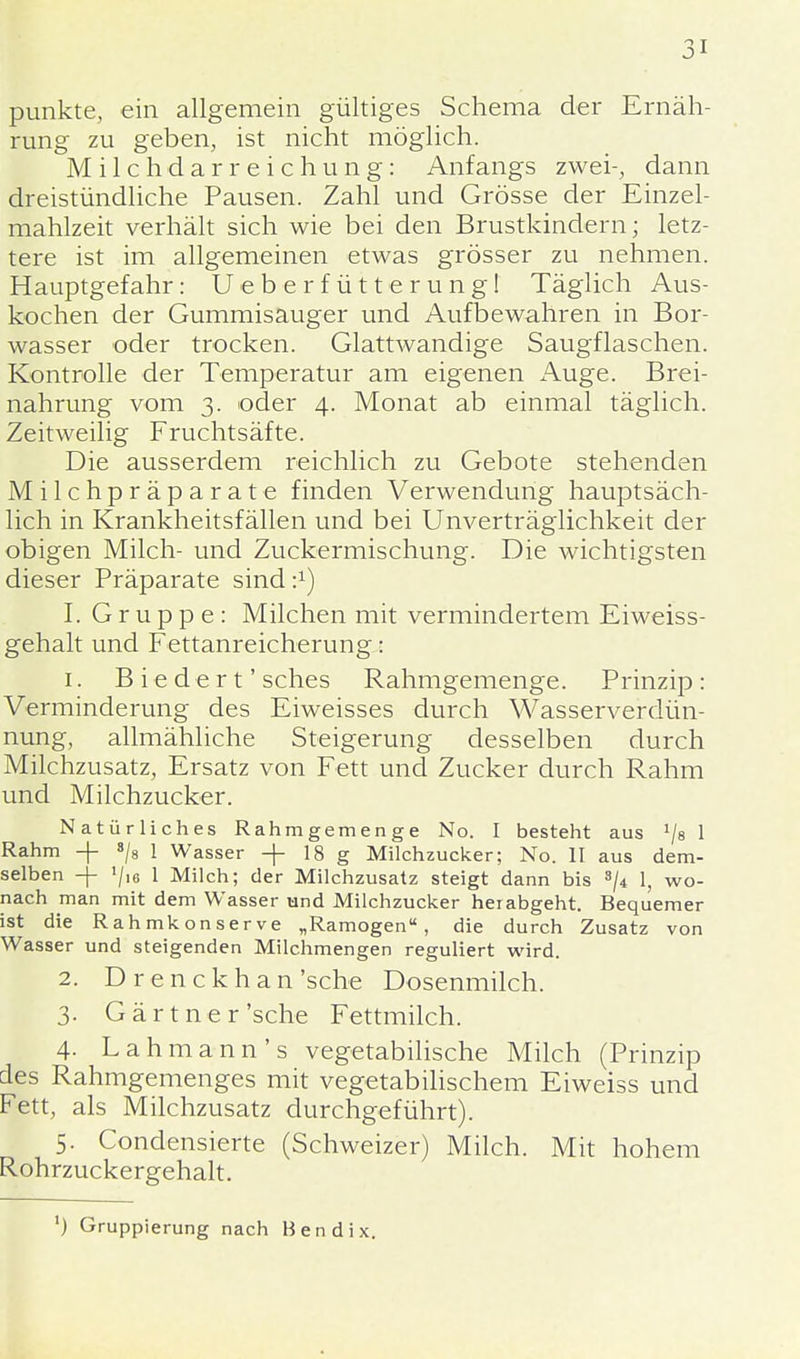 punkte, ein allgemein gültiges Schema der Ernäh- rung zu geben, ist nicht möglich. Milchdarreichung: Anfangs zwei-, dann dreistündliche Pausen. Zahl und Grösse der Einzel- mahlzeit verhält sich wie bei den Brustkindern; letz- tere ist im allgemeinen etwas grösser zu nehmen. Hauptgefahr: Ueberfütterung! Täglich Aus- kochen der Gummisauger und Aufbewahren in Bor- wasser oder trocken. Glattwandige Saugflaschen. Kontrolle der Temperatur am eigenen Auge. Brei- nahrung vom 3. oder 4. Monat ab einmal täglich. Zeitweilig Fruchtsäfte. Die ausserdem reichlich zu Gebote stehenden Milchpräparate finden Verwendung hauptsäch- lich in Krankheitsfällen und bei Unverträglichkeit der obigen Milch- und Zuckermischung. Die wichtigsten dieser Präparate sind i1) I. Gruppe: Milchen mit vermindertem Eiweiss- gehalt und Fettanreicherung..: 1. Biedert' sches Rahmgemenge. Prinzip: Verminderung des Eiweisses durch Wasserverdün- nung, allmähliche Steigerung desselben durch Milchzusatz, Ersatz von Fett und Zucker durch Rahm und Milchzucker. Natürliches Rahmgemenge No. I besteht aus 1la 1 Rahm -|- 8/8 1 Wasser -f- 18 g Milchzucker; No. II aus dem- selben -f »/,<, 1 Milch; der Milchzusatz steigt dann bis 3/4 1, wo- nach man mit dem Wasser und Milchzucker herabgeht. Bequemer ist die Rahmkonserve „Ramogen, die durch Zusatz von Wasser und steigenden Milchmengen reguliert wird. 2. Drenckhan'sche Dosenmilch. 3. Gärtner'sehe Fettmilch. 4- Lahmann's vegetabilische Milch (Prinzip des Rahmgemenges mit vegetabilischem Eiweiss und Fett, als Milchzusatz durchgeführt). 5. Condensierte (Schweizer) Milch. Mit hohem Rohrzuckergehalt. ') Gruppierung nach Bendix.