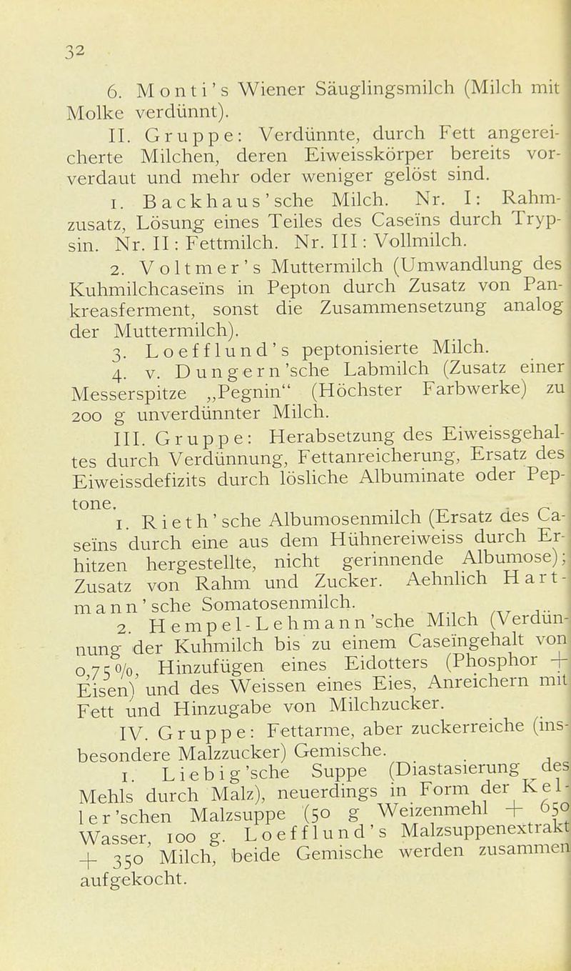 6. Monti's Wiener Säuglingsmilch (Milch mit Molke verdünnt). IL Gruppe: Verdünnte, durch Fett angerei- cherte Milchen, deren Eiweisskörper bereits vor- verdaut und mehr oder weniger gelöst sind. 1. Backhaus'sehe Milch. Nr. I: Rahm- zusatz, Lösung eines Teiles des Caseins durch Tryp- sin. Nr. II: Fettmilch. Nr. III: Vollmilch. 2. Voltmer's Muttermilch (Umwandlung des Kuhmilchcase'ins in Pepton durch Zusatz von Pan- kreasferment, sonst die Zusammensetzung analog | der Muttermilch). 3. Loefflund's peptonisierte Milch. 4. v. Dungern'sehe Labmilch (Zusatz einer Messerspitze „Pegnin (Höchster Farbwerke) zu 200 g unverdünnter Milch. III. Gruppe: Herabsetzung des Eiweissgehal- tes durch Verdünnung, Fettanreicherung, Ersatz des Eiweissdefizits durch lösliche Albuminate oder Pep- tone. ., , _ „ 1. Rieth' sehe Albumosenmilch (Ersatz ües Ca- seins durch eine aus dem Hühnereiweiss durch Er- hitzen hergestellte, nicht gerinnende Albumose); Zusatz von Rahm und Zucker. Aehnhch Hart- mann'sehe Somatosenmilch. 2 Hempel-Lehmann'sehe Milch (Verdün- nung der Kuhmilch bis zu einem Caseingehalt von] 07;o/o Hinzufügen eines Eidotters (Phosphor EisenV und des Weissen eines Eies, Anreichern mit Fett und Hinzugabe von Milchzucker. IV. Gruppe: Fettarme, aber zuckerreiche (insj besondere Malzzucker) Gemische. 1 Lieb ig'sehe Suppe (Diastasierung des Mehls durch Malz), neuerdings in Form der Keh ler'sehen Malzsuppe '(50 g Weizenmehl 650 Wasser 100 g. Loefflund's Malzsuppenextrakt 4. 350' Milch, beide Gemische werden zusammen aufgekocht.