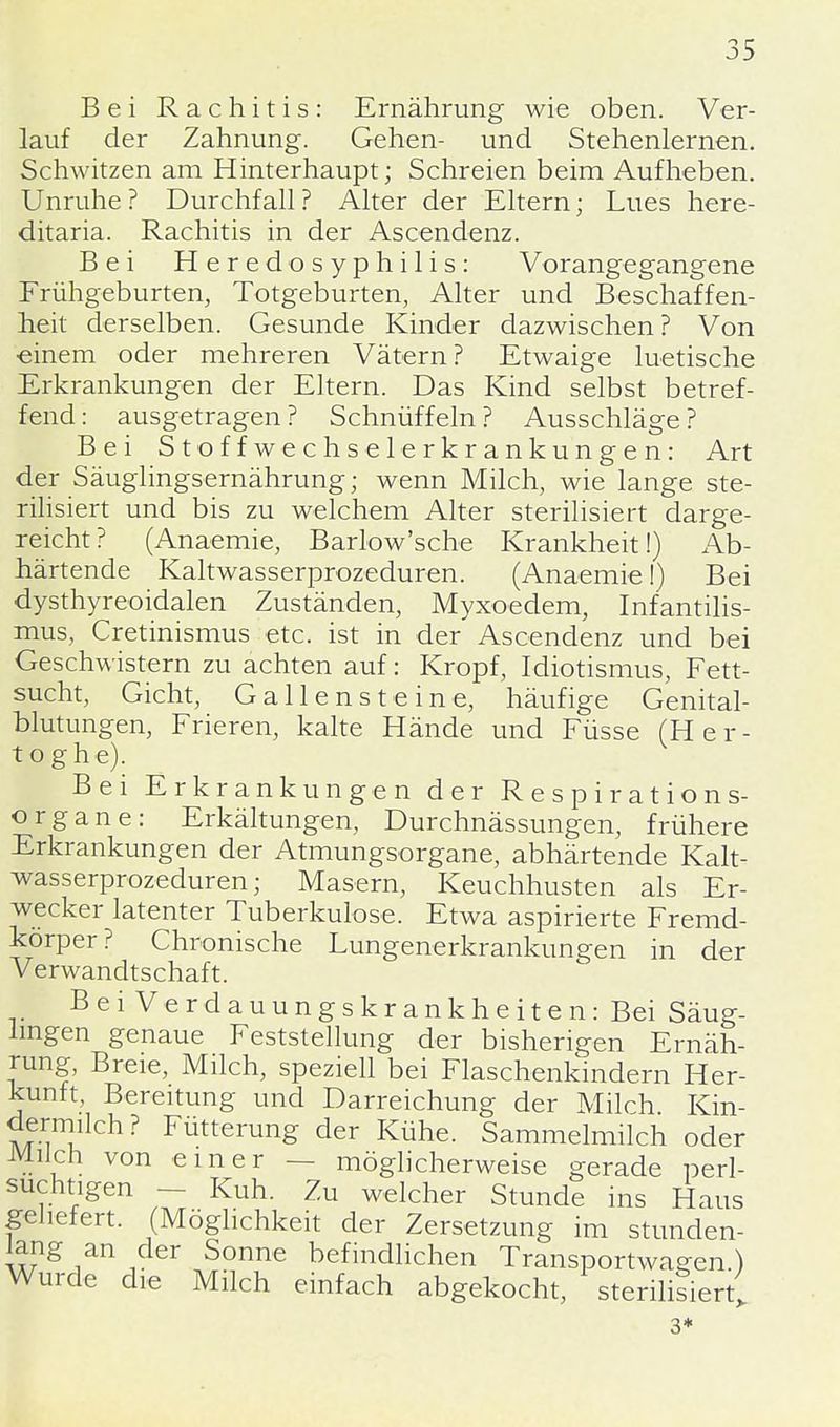 Bei Rachitis: Ernährung wie oben. Ver- lauf der Zahnung. Gehen- und Stehenlernen. Schwitzen am Hinterhaupt; Schreien beim Aufheben. Unruhe ? Durchfall ? Alter der Eltern; Lues here- ditaria. Rachitis in der Ascendenz. Bei Heredo Syphilis: Vorangegangene Frühgeburten, Totgeburten, Alter und Beschaffen- heit derselben. Gesunde Kinder dazwischen? Von ■einem oder mehreren Vätern? Etwaige luetische Erkrankungen der Eltern. Das Kind selbst betref- fend: ausgetragen? Schnüffeln? Ausschläge? Bei Stoffwechselerkrankungen: Art der Säuglingsernährung; wenn Milch, wie lange ste- rilisiert und bis zu welchem Alter sterilisiert darge- reicht? (Anaemie, Barlow'sche Krankheit!) Ab- härtende Kaltwasserprozeduren. (Anaemie I) Bei dysthyreoidalen Zuständen, Myxoedem, Infantilis- mus, Cretinismus etc. ist in der Ascendenz und bei Geschwistern zu achten auf: Kropf, Idiotismus, Fett- sucht, Gicht, Gallensteine, häufige Genital- blutungen, Frieren, kalte Hände und Füsse (Her- toghe). Bei Erkrankungen der Respirations- organe: Erkältungen, Durchnässungen, frühere Erkrankungen der Atmungsorgane, abhärtende Kalt- wasserprozeduren; Masern, Keuchhusten als Er- wecker latenter Tuberkulose. Etwa aspirierte Fremd- körper? Chronische Lungenerkrankungen in der Verwandtschaft. Bei Verdauungskrankheiten: Bei Säug- lingen genaue Feststellung der bisherigen Ernäh- rung, Breie, Milch, speziell bei Flaschenkindern Her- kunft, Bereitung und Darreichung der Milch Kin- dermiich? Fütterung der Kühe. Sammelmilch oder Milch von einer — möglicherweise gerade perl- suchtigen - Kuh. Zu welcher Stunde ins Haus geliefert. (Möglichkeit der Zersetzung im stunden- lang an der Sonne befindlichen Transportwagen.) Wurde die Milch einfach abgekocht, sterilisiert; 3*
