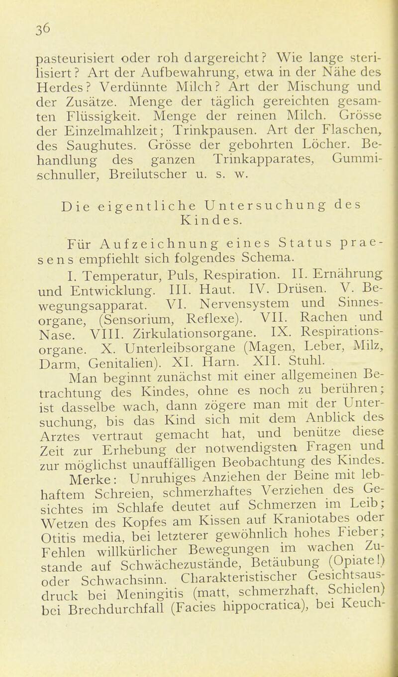 pasteurisiert oder roh dargereicht? Wie lange steri- lisiert ? Art der Aufbewahrung, etwa in der Nähe des Herdes? Verdünnte Milch? Art der Mischung und der Zusätze. Menge der täglich gereichten gesam- ten Flüssigkeit. Menge der reinen Milch. Grösse der Einzelmahlzeit; Trinkpausen. Art der Flaschen, des Saughutes. Grösse der gebohrten Löcher. Be- handlung des ganzen Trinkapparates, Gummi- schnuller, Breilutscher u. s. w. Die eigentliche Untersuchung des Kindes. Für Aufzeichnung eines Status prae- sens empfiehlt sich folgendes Schema. I. Temperatur, Puls, Respiration. II. Ernährung und Entwicklung. III. Haut. IV. Drüsen. V. Be- wegungsapparat. VI. Nervensystem und Sinnes- organe, (Sensorium, Reflexe). VII. Rachen und Nase. VIII. Zirkulationsorgane. IX. Respirations- organe. X. Unterleibsorgane (Magen, Leber, Milz, Darm, Genitalien). XL Harn. XII. Stuhl. Man beginnt zunächst mit einer allgemeinen Be- trachtung des Kindes, ohne es noch zu berühren; ist dasselbe wach, dann zögere man mit der Unter- suchung, bis das Kind sich mit dem Anblick des Arztes vertraut gemacht hat, und benütze diese Zeit zur Erhebung der notwendigsten Fragen und zur möglichst unauffälligen Beobachtung des Kindes. Merke: Unruhiges Anziehen der Beine mit leb- haftem Schreien, schmerzhaftes Verziehen des Ge- sichtes im Schlafe deutet auf Schmerzen im Leib; Wetzen des Kopfes am Kissen auf Kramotabes oder Otitis media, bei letzterer gewöhnlich hohes Fieber; Fehlen willkürlicher Bewegungen im wachen Zu- stande auf Schwächezustände, Betäubung (Opiate!) oder Schwachsinn. Charakteristischer Gesichtsaus- druck bei Meningitis (matt, schmerzhaft Schielen) bei Brechdurchfall (Facies hippocratica), bei Keuch-