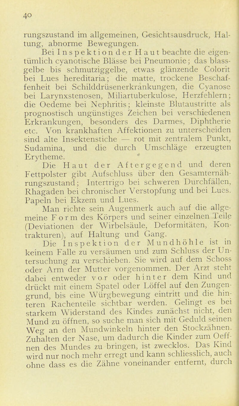 rungszustand im allgemeinen, Gesichtsausdruck, Hal- tung, abnorme Bewegungen. Bei Inspektion der Haut beachte die eigen- tümlich cyanotische Blässe bei Pneumonie; das blass- gelbe bis schmutziggelbe, etwas glänzende Colorit bei Lues hereditaria; die matte, trockene Beschaf- fenheit bei Schilddrüsenerkrankungen, die Cyanose bei Larynxstenosen, Miliartuberkulose, Herzfehlern; die Oedeme bei Nephritis; kleinste Blutaustritte als prognostisch ungünstiges Zeichen bei verschiedenen Erkrankungen, besonders des Darmes, Diphtherie etc. Von krankhaften Affektionen zu unterscheiden sind alte Insektenstiche - - rot mit zentralem Punkt, Sudamina, und die durch Umschläge erzeugten Erytheme. Die Haut der Aftergegend und deren Fettpolster gibt Aufschluss über den Gesamternäh- rungszustand; Intertrigo bei schweren Durchfällen, Rhagaden bei chronischer Verstopfung und bei Lues. Papeln bei Ekzem und Lues. Man richte sein Augenmerk auch auf die allge- meine Form des Körpers und seiner einzelnen Teile (Deviationen der Wirbelsäule, Deformitäten, Kon- trakturen), auf Haltung und Gang. Die Inspektion der Mundhöhle ist in keinem Falle zu versäumen und zum Schluss der Un- tersuchung zu verschieben. Sie wird auf dem Schoss oder Arm der Mutter vorgenommen. Der Arzt steht dabei entweder vor oder hinter dem Kind und drückt mit einem Spatel oder Löffel auf den Zungen- grund, bis eine Würgbewegung eintritt und die hin- teren Rachenteile sichtbar werden. Gelingt es bei starkem Widerstand des Kindes zunächst nicht, den Mund zu öffnen, so suche man sich mit Geduld seinen Weg an den Mundwinkeln hinter den Stockzähnen. Zuhalten der Nase, um dadurch die Kinder zum Oeff- nen des Mundes zu bringen, ist zwecklos. Das Kind wird nur noch mehr erregt und kann schliesslich, auch ohne dass es die Zähne voneinander entfernt, durch