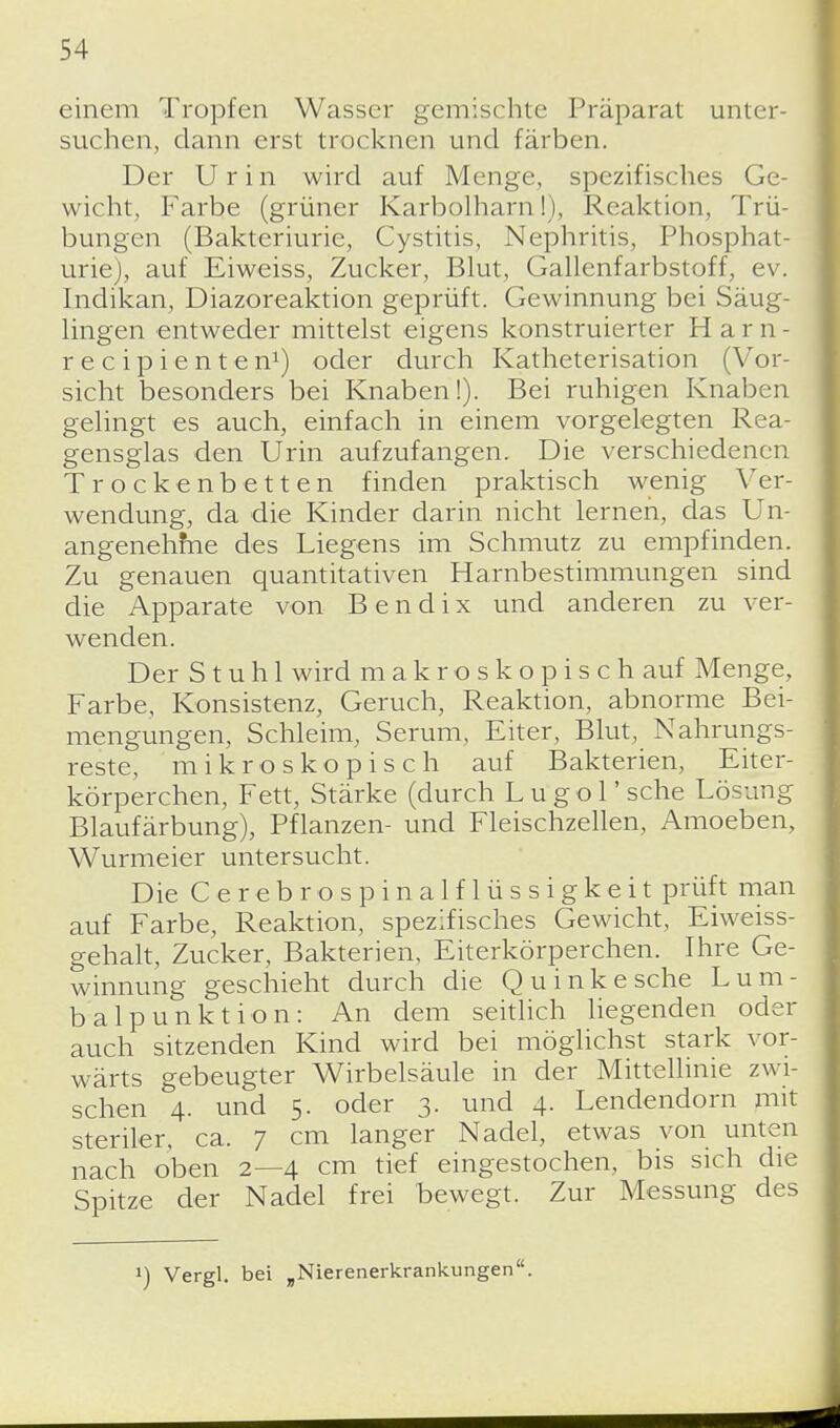 einem Tropfen Wasser gemischte Präparat unter- suchen, dann erst trocknen und färben. Der Urin wird auf Menge, spezifisches Ge- wicht, Farbe (grüner Karbolharn!), Reaktion, Trü- bungen (Baktcriuric, Cystitis, Nephritis, Phosphat- urie), auf Eiweiss, Zucker, Blut, Gallenfarbstoff, ev. Indikan, Diazoreaktion geprüft. Gewinnung bei Säug- lingen entweder mittelst eigens konstruierter Harn- reeipienten1) oder durch Katheterisation (Vor- sicht besonders bei Knaben!). Bei ruhigen Knaben gelingt es auch, einfach in einem vorgelegten Rea- gensglas den Urin aufzufangen. Die verschiedenen Trockenbetten finden praktisch wenig Ver- wendung, da die Kinder darin nicht lernen, das Un- angenehfne des Liegens im Schmutz zu empfinden. Zu genauen quantitativen Harnbestimmungen sind die Apparate von Bendix und anderen zu ver- wenden. Der Stuhl wird makroskopisch auf Menge, Farbe, Konsistenz, Geruch, Reaktion, abnorme Bei- mengungen, Schleim, Serum, Eiter, Blut, Nahrungs- reste, mikroskopisch auf Bakterien, Eiter- körperchen, Fett, Stärke (durch Lugol' sehe Lösung Blaufärbung), Pflanzen- und Fleischzellen, Amoeben, Wurmeier untersucht. Die Cerebro spinalflüssigkeit prüft man auf Farbe, Reaktion, spezifisches Gewicht, Eiweiss- gehalt, Zucker, Bakterien, Eiterkörperchen. Ihre Ge- winnung geschieht durch die Quinkesche Lum- balpunktion: An dem seitlich liegenden oder auch sitzenden Kind wird bei möglichst stark vor- wärts gebeugter Wirbelsäule in der Mittellinie zwi- schen 4. und 5. oder 3. und 4. Lendendorn mit steriler, ca. 7 cm langer Nadel, etwas von unten nach oben 2—4 cm tief eingestochen, bis sich die Spitze der Nadel frei bewegt. Zur Messung des *) Vergl. bei „Nierenerkrankungen.