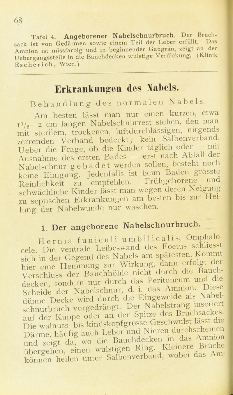 Tafel 4. Angeborener Nabelschnurbruch. Der Bruch- sack ist von Gedärmen sowie einem Teil der Leber erfüllt. Das Amnion ist missfarbig und in beginnender Gangrän, zeigt an der üebergangsstelle in die Bauchdecken wulstige Verdickung. (Klinik Esche ri ch, Wien.) Erkrankungen des Nabels. Behandlung des normalen Nabels. Am besten lässt man nur einen kurzen, etwa Ti/2—2 cm langen Nabelschnurrest stehen, den man mit sterilem, trockenen, luftdurchlässigen, nirgends zerrenden Verband bedeckt; kein Salbenverband. Ueber die Frage, ob die Kinder täglich oder — mit Ausnahme des ersten Bades - - erst nach Abiall der Nabelschnur gebadet werden sollen, besteht noch keine Einigung. Jedenfalls ist beim Baden grosste Reinlichkeit zu empfehlen. Frühgeborene und schwächliche Kinder lässt man wegen deren Neigung zu septischen Erkrankungen am besten bis zur Hei- lung der Nabelwunde nur waschen. 1. Der angeborene Nabelschnurbruch. Hernia funiculi umbilicalis, Omphalo- cele Die ventrale Leibeswand des Foetus schhesst sich in der Gegend des Nabels am spätestem Komm hier eine Hemmung zur Wirkung dann erfolgt dei Verschluss der Bauchhöhle nicht durch die Bauch- decken sondern nur durch das Peritoneum und die Scheide der Nabelschnur, d. i. das Amnion. Diese dünne Decke wird durch die Eingeweide als Nabel- sXurbruch vorgedrängt Der Nabetegg^s^ auf der Kuppe oder an der Spitze des Bruchsackes. Dfe walnussPbis kindskopf grosse Geschwulst lasst die Darme häufig auch Leber und Nieren durchscheinen und zeigt da wo die Bauchdecken in das Amnion £Ä einen wulstigen Ring. Kleinere Bruche könn^fl eilen unter Salbenverband, wobei das Am-