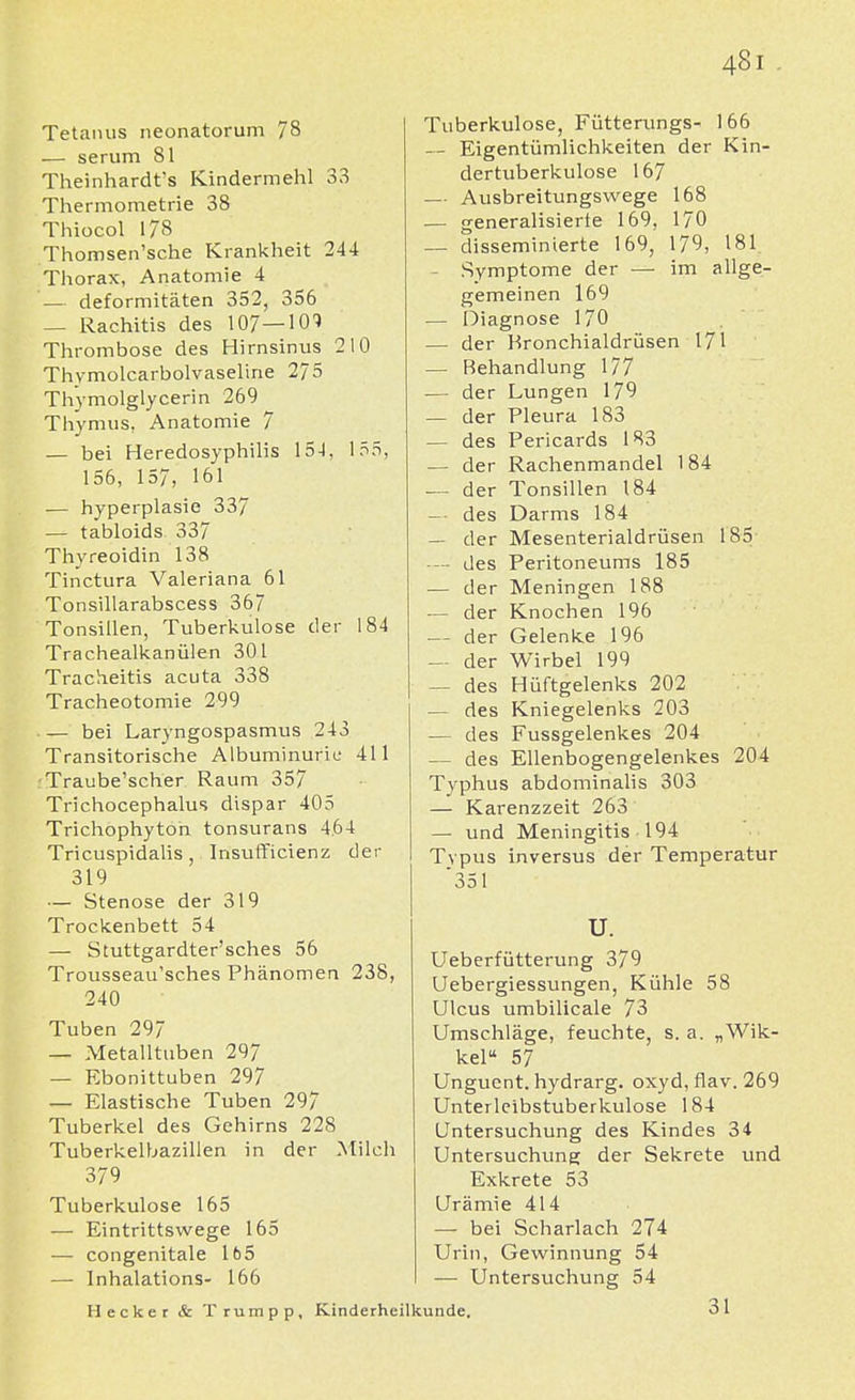 Tetanus neonatorum 78 — serum 81 Theinhardt's Kindermehl 33 Thermometrie 38 Thiocol 178 Thomsen'sche Krankheit 244 Thorax, Anatomie 4 — deformitäten 352, 356 — Rachitis des 107—101 Thrombose des Hirnsinus 210 Thvmolcarbolvaseline 275 Thymolglycerin 269 Thymus, Anatomie 7 — bei Heredosyphilis 15-1, 155, 156, 157, 161 — hyperplasie 337 — tabloids 337 Thyreoidin 138 Tinctura Valeriana 61 Tonsillarabscess 367 Tonsillen, Tuberkulose der 184 Trachealkanülen 301 Tracheitis acuta 338 Tracheotomie 299 bei Laryngospasmus 243 Transitorische Albuminurie 411 Traube'scher Raum 357 Trichocephalus dispar 405 Trichophyton tonsurans 4.64 Tricuspidalis , Insufficienz der 319 — Stenose der 319 Trockenbett 54 — Stuttgardter'sches 56 Trousseau'sches Phänomen 238, 240 Tuben 29/ — Metalltuben 297 — Ebonittuben 297 — Elastische Tuben 297 Tuberkel des Gehirns 228 Tuberkelbazillen in der Milch 379 Tuberkulose 165 — Eintrittswege 165 — congenitale 165 — Inhalations- 166 Tuberkulose, Fütterungs- 166 — Eigentümlichkeiten der Kin- dertuberkulose 167 — Ausbreitungswege 168 — generalisierte 169, 170 — disseminierte 169, 179, 181. — Symptome der — im allge- gemeinen 169 — Diagnose 170 — der Kronchialdrüsen 171 — Behandlung 177 — der Lungen 179 — der Pleura 183 — des Pericards 183 — der Rachenmandel 184 — der Tonsillen 184 — des Darms 184 — der Mesenterialdrüsen 185 — des Peritoneums 185 — der Meningen 188 — der Knochen 196 — der Gelenke 196 — der Wirbel 199 — des Hüftgelenks 202 — des Kniegelenks 203 — des Fussgelenkes 204 — des Ellenbogengelenkes 204 Typhus abdominalis 303 — Karenzzeit 263 — und Meningitis 194 Typus inversus der Temperatur 351 Hecker & Trumpp, u. Ueberfütterung 379 Uebergiessungen, Kühle 58 Ulcus umbilicale 73 Umschläge, feuchte, s. a. „Wik- kel 57 Unguent. hydrarg. oxyd, flav. 269 Unterleibstuberkulose 184 Untersuchung des Kindes 34 Untersuchung der Sekrete und Exkrete 53 Urämie 414 — bei Scharlach 274 Urin, Gewinnung 54 — Untersuchung 54 Kinderheilkunde. 31